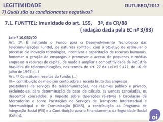 LEGITIMIDADE OUTUBRO/2012
7) Quais são os condicionantes negativos?
Lei nº 10.052/00
Art. 1º. É instituído o Fundo para o Desenvolvimento Tecnológico das
Telecomunicações Funttel, de natureza contábil, com o objetivo de estimular o
processo de inovação tecnológica, incentivar a capacitação de recursos humanos,
fomentar a geração de empregos e promover o acesso de pequenas e médias
empresas a recursos de capital, de modo a ampliar a competitividade da indústria
brasileira de telecomunicações, nos termos do art. 77 da Lei nº 9.472, de 16 de
julho de 1997. (...)
Art. 4º Constituem receitas do Fundo: (...)
III – contribuição de meio por cento sobre a receita bruta das empresas
prestadoras de serviços de telecomunicações, nos regimes público e privado,
excluindo-se, para determinação da base de cálculo, as vendas canceladas, os
descontos concedidos, o Imposto sobre Operações relativas à Circulação de
Mercadorias e sobre Prestações de Serviços de Transporte Interestadual e
Intermunicipal e de Comunicação (ICMS), a contribuição ao Programa de
Integração Social (PIS) e a Contribuição para o Financiamento da Seguridade Social
(Cofins);
7.1. FUNTTEL: Imunidade do art. 155, 3º, da CR/88
(redação dada pela EC nº 3/93)
 