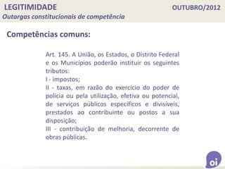LEGITIMIDADE OUTUBRO/2012
Outorgas constitucionais de competência
Competências comuns:
Art. 145. A União, os Estados, o Distrito Federal
e os Municípios poderão instituir os seguintes
tributos:
I - impostos;
II - taxas, em razão do exercício do poder de
polícia ou pela utilização, efetiva ou potencial,
de serviços públicos específicos e divisíveis,
prestados ao contribuinte ou postos a sua
disposição;
III - contribuição de melhoria, decorrente de
obras públicas.
 