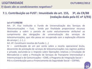 LEGITIMIDADE OUTUBRO/2012
7) Quais são os condicionantes negativos?
Lei nº 9.998/00
Art. 1º. Fica instituído o Fundo de Universalização dos Serviços de
Telecomunicações – Fust, tendo por finalidade proporcionar recursos
destinados a cobrir a parcela de custo exclusivamente atribuível ao
cumprimento das obrigações de universalização dos serviços de
telecomunicações, que não possa ser recuperada com a exploração eficiente
do serviço (...). (…)
Art. 6º. Constituem receitas do Fundo: (...)
IV – contribuição de um por cento sobre a receita operacional bruta,
decorrente de prestação de serviços de telecomunicações nos regimes público
e privado, excluindo-se o Imposto sobre Operações relativas à Circulação de
Mercadorias e sobre a Prestação de Serviços de Transporte Interestadual e
Intermunicipal e de Comunicações – ICMS, o Programa de Integração Social –
PIS e a Contribuição para o Financiamento da Seguridade Social – COFINS;
7.1. Contribuição ao FUST : Imunidade do art. 155, 3º, da CR/88
(redação dada pela EC nº 3/93)
 