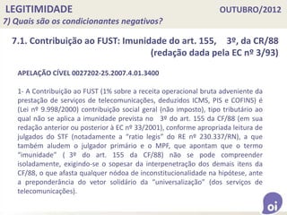 LEGITIMIDADE OUTUBRO/2012
7) Quais são os condicionantes negativos?
7.1. Contribuição ao FUST: Imunidade do art. 155, 3º, da CR/88
(redação dada pela EC nº 3/93)
APELAÇÃO CÍVEL 0027202-25.2007.4.01.3400
1- A Contribuição ao FUST (1% sobre a receita operacional bruta adveniente da
prestação de serviços de telecomunicações, deduzidos ICMS, PIS e COFINS) é
(Lei nº 9.998/2000) contribuição social geral (não imposto), tipo tributário ao
qual não se aplica a imunidade prevista no 3º do art. 155 da CF/88 (em sua
redação anterior ou posterior à EC nº 33/2001), conforme apropriada leitura de
julgados do STF (notadamente a “ratio legis” do RE nº 230.337/RN), a que
também aludem o julgador primário e o MPF, que apontam que o termo
“imunidade” ( 3º do art. 155 da CF/88) não se pode compreender
isoladamente, exigindo-se o sopesar da interpenetração dos demais itens da
CF/88, o que afasta qualquer nódoa de inconstitucionalidade na hipótese, ante
a preponderância do vetor solidário da “universalização” (dos serviços de
telecomunicações).
 