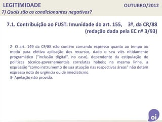 LEGITIMIDADE OUTUBRO/2012
7) Quais são os condicionantes negativos?
7.1. Contribuição ao FUST: Imunidade do art. 155, 3º, da CR/88
(redação dada pela EC nº 3/93)
2- O art. 149 da CF/88 não contém comando expresso quanto ao tempo ou
modo para efetiva aplicação dos recursos, dado o seu viés nitidamente
programático (“inclusão digital”, no caso), dependente da estipulação de
políticas técnico-governamentais correlatas hábeis; na mesma linha, a
expressão “como instrumento de sua atuação nas respectivas áreas” não detém
expressa nota de urgência ou de imediatismo.
3- Apelação não provida.
 