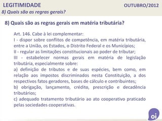 LEGITIMIDADE OUTUBRO/2012
8) Quais são as regras gerais?
8) Quais são as regras gerais em matéria tributária?
Art. 146. Cabe à lei complementar:
I - dispor sobre conflitos de competência, em matéria tributária,
entre a União, os Estados, o Distrito Federal e os Municípios;
II - regular as limitações constitucionais ao poder de tributar;
III - estabelecer normas gerais em matéria de legislação
tributária, especialmente sobre:
a) definição de tributos e de suas espécies, bem como, em
relação aos impostos discriminados nesta Constituição, a dos
respectivos fatos geradores, bases de cálculo e contribuintes;
b) obrigação, lançamento, crédito, prescrição e decadência
tributários;
c) adequado tratamento tributário ao ato cooperativo praticado
pelas sociedades cooperativas.
 