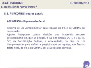 LEGITIMIDADE OUTUBRO/2012
8) Quais são as regras gerais?
8.1. PIS/COFINS: regras gerais
ARE 638550 – Repercussão Geral
Reserva de Lei Complementar para repasse do PIS e da COFINS ao
consumidor.
Agravo interposto contra decisão que inadmitiu recurso
extraordinário em que se discute, à luz dos artigos 5º, II, e 146, III,
“a”, da Constituição Federal, a necessidade, ou não, de Lei
Complementar para definir a possibilidade de repasse, em faturas
telefônicas, do PIS e da COFINS aos usuários dos serviços.
 