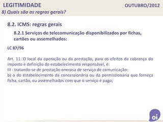 LEGITIMIDADE OUTUBRO/2012
8) Quais são as regras gerais?
8.2. ICMS: regras gerais
LC 87/96
Art. 11. O local da operação ou da prestação, para os efeitos da cobrança do
imposto e definição do estabelecimento responsável, é:
III - tratando-se de prestação onerosa de serviço de comunicação:
b) o do estabelecimento da concessionária ou da permissionária que forneça
ficha, cartão, ou assemelhados com que o serviço é pago;
8.2.1 Serviços de telecomunicação disponibilizados por fichas,
cartões ou assemelhados:
 