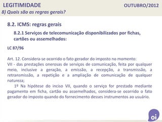 LEGITIMIDADE OUTUBRO/2012
8) Quais são as regras gerais?
8.2. ICMS: regras gerais
LC 87/96
Art. 12. Considera-se ocorrido o fato gerador do imposto no momento:
VII - das prestações onerosas de serviços de comunicação, feita por qualquer
meio, inclusive a geração, a emissão, a recepção, a transmissão, a
retransmissão, a repetição e a ampliação de comunicação de qualquer
natureza;
1º Na hipótese do inciso VII, quando o serviço for prestado mediante
pagamento em ficha, cartão ou assemelhados, considera-se ocorrido o fato
gerador do imposto quando do fornecimento desses instrumentos ao usuário.
8.2.1 Serviços de telecomunicação disponibilizados por fichas,
cartões ou assemelhados:
 