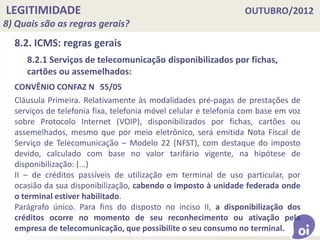 LEGITIMIDADE OUTUBRO/2012
8) Quais são as regras gerais?
8.2. ICMS: regras gerais
CONVÊNIO CONFAZ N 55/05
Cláusula Primeira. Relativamente às modalidades pré-pagas de prestações de
serviços de telefonia fixa, telefonia móvel celular e telefonia com base em voz
sobre Protocolo Internet (VOIP), disponibilizados por fichas, cartões ou
assemelhados, mesmo que por meio eletrônico, será emitida Nota Fiscal de
Serviço de Telecomunicação – Modelo 22 (NFST), com destaque do imposto
devido, calculado com base no valor tarifário vigente, na hipótese de
disponibilização: (...)
II – de créditos passíveis de utilização em terminal de uso particular, por
ocasião da sua disponibilização, cabendo o imposto à unidade federada onde
o terminal estiver habilitado.
Parágrafo único. Para fins do disposto no inciso II, a disponibilização dos
créditos ocorre no momento de seu reconhecimento ou ativação pela
empresa de telecomunicação, que possibilite o seu consumo no terminal.
8.2.1 Serviços de telecomunicação disponibilizados por fichas,
cartões ou assemelhados:
 