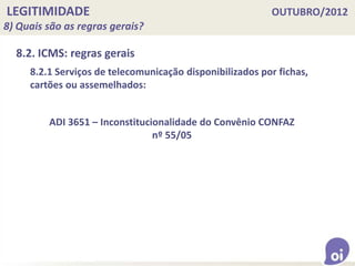 LEGITIMIDADE OUTUBRO/2012
8) Quais são as regras gerais?
8.2. ICMS: regras gerais
8.2.1 Serviços de telecomunicação disponibilizados por fichas,
cartões ou assemelhados:
ADI 3651 – Inconstitucionalidade do Convênio CONFAZ
nº 55/05
 