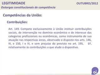LEGITIMIDADE OUTUBRO/2012
Outorgas constitucionais de competência
Competências da União:
Art. 149. Compete exclusivamente à União instituir contribuições
sociais, de intervenção no domínio econômico e de interesse das
categorias profissionais ou econômicas, como instrumento de sua
atuação nas respectivas áreas, observado o disposto nos arts. 146,
III, e 150, I e III, e sem prejuízo do previsto no art. 195, 6º,
relativamente às contribuições a que alude o dispositivo.
Contribuições:
 