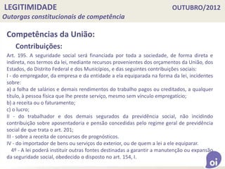 LEGITIMIDADE OUTUBRO/2012
Outorgas constitucionais de competência
Competências da União:
Contribuições:
Art. 195. A seguridade social será financiada por toda a sociedade, de forma direta e
indireta, nos termos da lei, mediante recursos provenientes dos orçamentos da União, dos
Estados, do Distrito Federal e dos Municípios, e das seguintes contribuições sociais:
I - do empregador, da empresa e da entidade a ela equiparada na forma da lei, incidentes
sobre:
a) a folha de salários e demais rendimentos do trabalho pagos ou creditados, a qualquer
título, à pessoa física que lhe preste serviço, mesmo sem vínculo empregatício;
b) a receita ou o faturamento;
c) o lucro;
II - do trabalhador e dos demais segurados da previdência social, não incidindo
contribuição sobre aposentadoria e pensão concedidas pelo regime geral de previdência
social de que trata o art. 201;
III - sobre a receita de concursos de prognósticos.
IV - do importador de bens ou serviços do exterior, ou de quem a lei a ele equiparar.
4º - A lei poderá instituir outras fontes destinadas a garantir a manutenção ou expansão
da seguridade social, obedecido o disposto no art. 154, I.
 