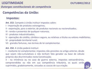 LEGITIMIDADE OUTUBRO/2012
Outorgas constitucionais de competência
Competências da União:
Art. 153. Compete à União instituir impostos sobre:
I - importação de produtos estrangeiros;
II - exportação, para o exterior, de produtos nacionais ou nacionalizados;
III - renda e proventos de qualquer natureza;
IV - produtos industrializados;
V - operações de crédito, câmbio e seguro, ou relativas a títulos ou valores mobiliários;
VI - propriedade territorial rural;
VII - grandes fortunas, nos termos de lei complementar.
Impostos:
Art. 154. A União poderá instituir:
I - mediante lei complementar, impostos não previstos no artigo anterior, desde
que sejam não-cumulativos e não tenham fato gerador ou base de cálculo
próprios dos discriminados nesta Constituição;
II - na iminência ou no caso de guerra externa, impostos extraordinários,
compreendidos ou não em sua competência tributária, os quais serão
suprimidos, gradativamente, cessadas as causas de sua criação.
 