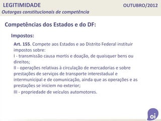 LEGITIMIDADE OUTUBRO/2012
Outorgas constitucionais de competência
Competências dos Estados e do DF:
Art. 155. Compete aos Estados e ao Distrito Federal instituir
impostos sobre:
I - transmissão causa mortis e doação, de quaisquer bens ou
direitos;
II - operações relativas à circulação de mercadorias e sobre
prestações de serviços de transporte interestadual e
intermunicipal e de comunicação, ainda que as operações e as
prestações se iniciem no exterior;
III - propriedade de veículos automotores.
Impostos:
 
