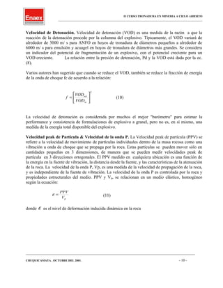 II CURSO TRONADURA EN MINERIA A CIELO ABIERTO
___________________________________________________________________________________________________
VeIocidad de Detonación. Velocidad de detonación (VOD) es una medida de la razón a que la
reacción de la detonación procede por la columna del explosivo. Típicamente, el VOD variará de
alrededor de 3000 m/ s para ANFO en hoyos de tronadura de diámetros pequeños a alrededor de
6000 m/ s para emulsión y acuagel en hoyos de tronadura de diámetros más grandes. Se considera
un indicador del potencial de fragmentación de un explosivo, con el potencial creciente para un
VOD creciente. La relación entre la presión de detonación, Pd y la VOD está dada por la ec.
(8).
Varios autores han sugerido que cuando se reduce el VOD, también se reduce la fracción de energía
de la onda de choque fc de acuerdo a la relación:
2






=
ss
act
VOD
VOD
f (10)
La velocidad de detonación es considerada por muchos el mejor "barómetro" para estimar la
performance y consistencia de formulaciones de explosivo a granel, pero no es, en sí mismo, una
medida de la energía total disponible del explosivo.
Velocidad peak de Partícula & Velocidad de la onda P. La Velocidad peak de partícula (PPV) se
refiere a la velocidad de movimiento de partículas individuales dentro de la masa rocosa como una
vibración u onda de choque que se propaga por la roca. Estas partículas se pueden mover sólo en
cantidades pequeñas en 3 dimensiones, de manera que se pueden medir velocidades peak de
partícula en 3 direcciones ortogonales. El PPV medido en cualquiera ubicación es una función de
la energía en la fuente de vibración, la distancia desde la fuente, y las características de la atenuación
de la roca. La velocidad de la onda P, Vp, es una medida de la velocidad de propagación de la roca,
y es independiente de la fuente de vibración. La velocidad de la onda P es controlada por la roca y
propiedades estructurales del medio. PPV y Vp, se relacionan en un medio elástico, homogéneo
según la ecuación:
pV
PPV
=ε (11)
donde ε es el nivel de deformación inducida dinámica en la roca
____________________________________________________________________________________________________________________
CHUQUICAMATA , OCTUBRE DEL 2001. - 10 -
 