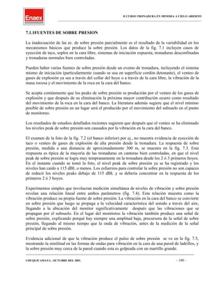 II CURSO TRONADURA EN MINERIA A CIELO ABIERTO
___________________________________________________________________________________________________
7.1.1FUENTES DE SOBRE PRESION
La inadecuación de las ec. de sobre presión parcialmente es el resultado de la variabilidad en los
mecanismos básicos que produce la sobre presión. Los datos de la fig. 7.1 incluyen casos de
eyección de taco, soplos en la cara libre, sistemas de iniciación expuesta, tronaduras desconfinadas
y tronaduras normales bien controladas.
Pueden haber varias fuentes de sobre presión desde un evento de tronadura, incluyendo el sistema
mismo de iniciación (particularmente cuando se usa en superficie cordón detonante), el venteo de
gases de explosión ya sea a través del collar del hoyo o a través de la cara libre, la vibración de la
masa rocosa y el movimiento de la roca en la cara del banco.
Se acepta comúnmente que los peaks de sobre presión se producirán por el venteo de los gases de
explosión y que después de su eliminación la próxima mayor contribución ocurre como resultado
del movimiento de la roca en la cara del banco. La literatura además sugiere que el nivel mínimo
posible de sobre presión en un lugar será el producido por el movimiento del subsuelo en el punto
de monitoreo.
Los resultados de estudios detallados recientes sugieren que después que el venteo se ha eliminado
los niveles peak de sobre presión son causados por la vibración en la cara del banco.
El examen de la foto de la fig. 7.2 (el banco inferior) por ej., no muestra evidencia de eyección de
taco o venteo de gases de explosión de alta presión desde la tronadura. La respuesta de sobre
presión, medida a una distancia de aproximadamente 300 m, se muestra en la fig. 7.3. Esta
respuesta es típica de la mayoría de las tronaduras en canteras bien controladas, en que el nivel
peak de sobre presión se logra muy tempranamente en la tronadura desde los 2 ó 3 primeros hoyos.
En el instante cuando se tomó la foto, el nivel peak de sobre presión ya se ha registrado y los
niveles han caído a 115 dBL o menos. Los esfuerzos para controlar la sobre presión no son capaces
de reducir los niveles peaks debajo de 115 dBL y se debería concentrar en la respuesta de los
primeros 2 ó 3 hoyos.
Experimentos simples que involucran medición simultánea de niveles de vibración y sobre presión
revelan una relación lineal entre ambos parámetros (fig. 7.4). Esta relación muestra como la
vibración produce su propia fuente de sobre presión. La vibración en la cara del banco se convierte
en sobre presión que luego se propaga a la velocidad característica del sonido a través del aire,
llegando a la ubicación del monitor significativamente después que las vibraciones que se
propagan por el subsuelo. En el lugar del monitoreo la vibración también produce una señal de
sobre presión, explicando porqué hay siempre una amplitud baja, precursora de la señal de sobre
presión, llegando al mismo tiempo que la onda de vibración, antes de la medición de la señal
principal de sobre presión.
Evidencia adicional de que la vibración produce el pulso de sobre presión se ve en la fig. 7.5,
mostrando la similitud en las formas de ondas para vibración en la cara de una pared de ladrillos, y
la sobre presión muy cerca de la pared cuando esta es golpeada con un martillo grande.
____________________________________________________________________________________________________________________
CHUQUICAMATA , OCTUBRE DEL 2001. - 100 -
 