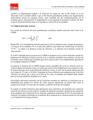 II CURSO TRONADURA EN MINERIA A CIELO ABIERTO
___________________________________________________________________________________________________
Cambios en fragmentación debido a la reducción de cargas de sólo la fila frontal no se ha
observado. Esto es posible debido a que la fila frontal generalmente produce una fragmentación
relativamente gruesa de cualquier forma, como resultado del pre acondicionamiento de la
tronadura previa. Generalmente la fragmentación se ha mejorado al aumentar el número de filas,
ya que la fuente del boloneo parece ser la primera y última fila de la tronadura.
7.2 VIBRACION DEL SUELO.
Los niveles de vibración del suelo generalmente se predicen usando ecuaciones tales como la de
USBM:
6.1
2/1
1143
−






=
tW
D
PPV (89)
Donde PPV es la velocidad de partícula peak (mm/s), D es la distancia entre el punto de monitoreo
y los hoyos de la tronadura, Wt es el peso del explosivo que detona por retardo (Kg). El término
2/1
/ tWD se refiere a la distancia escalar de vibración, y es diferente de la distancia escalar de
sobre presión.
Si la PPV calculada para la ecuación de la USBM se compara con los valores obtenidos usando los
parámetros de vibración de Suecia (sección 6.2), se obtienen resultados muy similares, aún que las
constantes suecas indican que el término peso de la carga escalar no es completamente igual que la
raíz cuadrada usada por la USBM.
En general, la ecuación de la USBM entrega valores razonables del nivel de vibración, pero los
usuarios deben, nuevamente, tomar en cuenta que la desviación estándar para esta ecuación es alta,
de manera que para un nivel de predicción medio de 5 mm/s, el valor real se puede esperar que esté
en el rango de 2.5 mm/s a 10 mm/s. Expresado en forma diferente, para asegurarse que el nivel de
vibración sea menor que 5 mm/s en el 95% de los casos, el operador de tronadura debe diseñar
para un nivel promedio de alrededor de 2.5 mm/s.
Desventajas adicionales asociadas con las ecuaciones normales de vibración, se relacionan con su
inhabilidad para predecir los efectos de varios aspectos importantes de diseño tales como la
secuencia de retardo, los intervalos de retardo y el número de hoyos de tronadura.
Se sugiere un modelo alternativo para aplicaciones muy específicas, que permitirá una evaluación
exacta de los efectos al variar todas las variables de diseño de tronadura y permitirá una estimación
de la estadística de la dispersión de la vibración, pudiéndose determinar de 90 o 95 percentiles de
vibración. El modelo está basado en la medición de la respuesta de la vibración desde un solo hoyo
y en el principio de la super posición.
____________________________________________________________________________________________________________________
CHUQUICAMATA , OCTUBRE DEL 2001. - 103 -
 