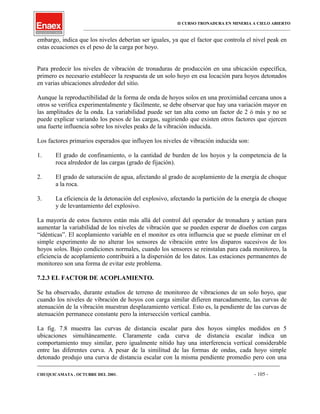 II CURSO TRONADURA EN MINERIA A CIELO ABIERTO
___________________________________________________________________________________________________
embargo, indica que los niveles deberían ser iguales, ya que el factor que controla el nivel peak en
estas ecuaciones es el peso de la carga por hoyo.
Para predecir los niveles de vibración de tronaduras de producción en una ubicación específica,
primero es necesario establecer la respuesta de un solo hoyo en esa locación para hoyos detonados
en varias ubicaciones alrededor del sitio.
Aunque la reproductibilidad de la forma de onda de hoyos solos en una proximidad cercana unos a
otros se verifica experimentalmente y fácilmente, se debe observar que hay una variación mayor en
las amplitudes de la onda. La variabilidad puede ser tan alta como un factor de 2 ó más y no se
puede explicar variando los pesos de las cargas, sugiriendo que existen otros factores que ejercen
una fuerte influencia sobre los niveles peaks de la vibración inducida.
Los factores primarios esperados que influyen los niveles de vibración inducida son:
1. El grado de confinamiento, o la cantidad de burden de los hoyos y la competencia de la
roca alrededor de las cargas (grado de fijación).
2. El grado de saturación de agua, afectando al grado de acoplamiento de la energía de choque
a la roca.
3. La eficiencia de la detonación del explosivo, afectando la partición de la energía de choque
y de levantamiento del explosivo.
La mayoría de estos factores están más allá del control del operador de tronadura y actúan para
aumentar la variabilidad de los niveles de vibración que se pueden esperar de diseños con cargas
“idénticas”. El acoplamiento variable en el monitor es otra influencia que se puede eliminar en el
simple experimento de no alterar los sensores de vibración entre los disparos sucesivos de los
hoyos solos. Bajo condiciones normales, cuando los sensores se reinstalan para cada monitoreo, la
eficiencia de acoplamiento contribuirá a la dispersión de los datos. Las estaciones permanentes de
monitoreo son una forma de evitar este problema.
7.2.3 EL FACTOR DE ACOPLAMIENTO.
Se ha observado, durante estudios de terreno de monitoreo de vibraciones de un solo hoyo, que
cuando los niveles de vibración de hoyos con carga similar difieren marcadamente, las curvas de
atenuación de la vibración muestran desplazamiento vertical. Esto es, la pendiente de las curvas de
atenuación permanece constante pero la intersección vertical cambia.
La fig. 7.8 muestra las curvas de distancia escalar para dos hoyos simples medidos en 5
ubicaciones simultáneamente. Claramente cada curva de distancia escalar indica un
comportamiento muy similar, pero igualmente nítido hay una interferencia vertical considerable
entre las diferentes curva. A pesar de la similitud de las formas de ondas, cada hoyo simple
detonado produjo una curva de distancia escalar con la misma pendiente promedio pero con una
____________________________________________________________________________________________________________________
CHUQUICAMATA , OCTUBRE DEL 2001. - 105 -
 