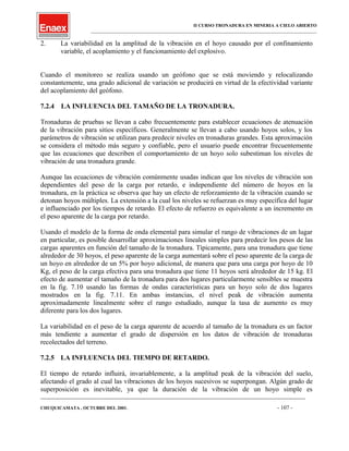 II CURSO TRONADURA EN MINERIA A CIELO ABIERTO
___________________________________________________________________________________________________
2. La variabilidad en la amplitud de la vibración en el hoyo causado por el confinamiento
variable, el acoplamiento y el funcionamiento del explosivo.
Cuando el monitoreo se realiza usando un geófono que se está moviendo y relocalizando
constantemente, una grado adicional de variación se producirá en virtud de la efectividad variante
del acoplamiento del geófono.
7.2.4 LA INFLUENCIA DEL TAMAÑO DE LA TRONADURA.
Tronaduras de pruebas se llevan a cabo frecuentemente para establecer ecuaciones de atenuación
de la vibración para sitios específicos. Generalmente se llevan a cabo usando hoyos solos, y los
parámetros de vibración se utilizan para predecir niveles en tronaduras grandes. Esta aproximación
se considera el método más seguro y confiable, pero el usuario puede encontrar frecuentemente
que las ecuaciones que describen el comportamiento de un hoyo solo subestiman los niveles de
vibración de una tronadura grande.
Aunque las ecuaciones de vibración comúnmente usadas indican que los niveles de vibración son
dependientes del peso de la carga por retardo, e independiente del número de hoyos en la
tronadura, en la práctica se observa que hay un efecto de reforzamiento de la vibración cuando se
detonan hoyos múltiples. La extensión a la cual los niveles se refuerzan es muy específica del lugar
e influenciado por los tiempos de retardo. El efecto de refuerzo es equivalente a un incremento en
el peso aparente de la carga por retardo.
Usando el modelo de la forma de onda elemental para simular el rango de vibraciones de un lugar
en particular, es posible desarrollar aproximaciones lineales simples para predecir los pesos de las
cargas aparentes en función del tamaño de la tronadura. Típicamente, para una tronadura que tiene
alrededor de 30 hoyos, el peso aparente de la carga aumentará sobre el peso aparente de la carga de
un hoyo en alrededor de un 5% por hoyo adicional, de manera que para una carga por hoyo de 10
Kg, el peso de la carga efectiva para una tronadura que tiene 11 hoyos será alrededor de 15 kg. El
efecto de aumentar el tamaño de la tronadura para dos lugares particularmente sensibles se muestra
en la fig. 7.10 usando las formas de ondas características para un hoyo solo de dos lugares
mostrados en la fig. 7.11. En ambas instancias, el nivel peak de vibración aumenta
aproximadamente linealmente sobre el rango estudiado, aunque la tasa de aumento es muy
diferente para los dos lugares.
La variabilidad en el peso de la carga aparente de acuerdo al tamaño de la tronadura es un factor
más tendiente a aumentar el grado de dispersión en los datos de vibración de tronaduras
recolectados del terreno.
7.2.5 LA INFLUENCIA DEL TIEMPO DE RETARDO.
El tiempo de retardo influirá, invariablemente, a la amplitud peak de la vibración del suelo,
afectando el grado al cual las vibraciones de los hoyos sucesivos se superpongan. Algún grado de
superposición es inevitable, ya que la duración de la vibración de un hoyo simple es
____________________________________________________________________________________________________________________
CHUQUICAMATA , OCTUBRE DEL 2001. - 107 -
 