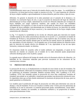 II CURSO TRONADURA EN MINERIA A CIELO ABIERTO
___________________________________________________________________________________________________
considerablemente mayor que el intervalo de retardo efectivo entre las cargas. La variabilidad en
la duración y la forma para un hoyo simple se muestra en la fig. 7.11, para respuestas de vibración
de hoyos simples medidos a aproximadamente la misma distancia, para dos minas y tipos de rocas
diferentes. En general, la duración de la onda aumentará con el aumento de la distancia a la
tronadura. La conclusión lógica de esto, es que la ecuación de atenuación del lugar de vibración
determinada por un hoyo simple, subestimará los niveles de vibración inducidos por el disparo de
hoyos múltiples con cargas explosivas similares, aún cuando los hoyos son retardados
individualmente. En la práctica, el valor al cual los niveles peak de vibración son superpuestos por
el disparo de hoyos múltiples, está determinado por el número de hoyos, los intervalos de retardo
efectivos entre la detonación de hoyos sucesivos, y las características de los hoyos simples (onda
característica de vibración).
La fig. 7.12 muestra la variabilidad en los niveles de vibración peak para intervalos de retardo
variable usando las dos ondas características descritas en la sección 7.2.1, asumiendo un tamaño de
tronadura de 30 hoyos y una geometría de hoyo y carga explosiva fija. En el primer caso, hay un
nivel de vibración peak mínimo distinto para un intervalo de retardo efectivo de alrededor de 20
ms, equivalente a la serie eléctrica L. En el segundo caso, el nivel peak mínimo de vibración ocurre
para un intervalo de retardo efectivo de alrededor de 5 ms, equivalente al uso de una típica
iniciación y sistema de retardo no eléctrica.
En situaciones donde los acuerdos sobre el medio ambiente son marginales, el ajuste de los
intervalos de retardos en conjunto con el modelo de la onda elemental puede proporcionar
suficiente desahogo para evitar un pleito y quejas.
La segunda mayor influencia del tiempo de retardo está en la frecuencia efectiva de vibración, y la
habilidad de las vibraciones inducidas para provocar resonancia en las estructuras de las
construcciones cercanas.
7.3 PROYECCION DE ROCAS.
La proyección de rocas es el desplazamiento no deseado de rocas desde un área de tronadura. Ha
sido, tradicionalmente, difícil para los tronadores estimar la distancia a la cual una roca viajará aún
en condiciones de tronadura controlada. Modelos recientes (Roth, 1981, Lundborg et al 1975,
Lundborg, 1979), han intentado estimar la proyección de rocas bajo condiciones normales de
tronadura, pero puede no ser aplicable a situaciones que produce una proyección extrema de rocas.
Es importante notar que un buen diseño minimizará la ocurrencia de proyección de rocas, pero no
puede garantizar su eliminación.
Los modelos para la predicción del rango de proyección son útiles para determinar una zona de
despeje, o área de tronadura. El área de tronadura se define como “el área cerca las operaciones de
tronadura en la cual la concusión o el material proyectado puede, razonablemente, causar daño”.
Esta definición, mientras sea razonable, es totalmente cualitativa y no proporciona al tronante
pistas para dimensionar el área.
____________________________________________________________________________________________________________________
CHUQUICAMATA , OCTUBRE DEL 2001. - 108 -
 