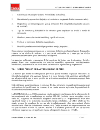 II CURSO TRONADURA EN MINERIA A CIELO ABIERTO
___________________________________________________________________________________________________
1. Sensibilidad del área (por ejemplo proximidad a un hospital).
2. Duración del programa de trabajo (por ej. molestia en un período de días, semanas o años).
3. Propósito de los límites impuestos (por ej. protección de la integridad estructural o servicios
de personal).
4. Tipo de estructura y habilidad de la estructura para amplificar los niveles a través de
resonancia.
5. Habilidad para medir niveles confiable y significativamente.
6. Costo de la imposición de límites inapropiados.
7. Beneficio para la comunidad del programa de trabajo propuesto.
Otros aspectos importantes asociados con la imposición de límites son la significación de pequeños
excesos en los niveles de molestia, y el proceso de mitigación en el caso que los niveles
permisibles excedan en un grado o frecuencia inaceptable.
Las agencias ambientales responsables de la imposición de límites para la vibración y la sobre
presión deben estar implementadas con criterios razonables, apropiados, tecnológicamente
establecidos y soportables en los cuales basar los criterios de regulaciones y aceptabilidad.
7.4.1 SOBRE PRESION DE LAS TRONADURAS DE AIRE,
Las razones para limitar la sobre presión provocada por la tronadura se pueden relacionar a la
integridad estructural, a la seguridad humana o al enojo humano. Está reconocido generalmente
que el potencial de que la sobre presión, de actividades normales de tronadura provoque daño
estructural es muy limitado.
Está establecido generalmente que el comienzo del daño estructural producido por tronaduras es el
agrietamiento de los vidrios de las ventanas, Si los vidrios no están agrietados, la probabilidad de
un daño estructural es muy remoto.
La USBM (Siskind et al, 1980) condujo un estudio exhaustivo del impacto de la sobre presión de
las tronaduras de aire y concluyó que un nivel de 133 dBL (medidas con un micrófono con un
límite de 2 Hz) puede ser considerado incapaz de causar daño (<1% de probabilidad de un daño
superficial parejo) a las estructuras residenciales típicas estudiadas). La USBM añade que los
niveles seguros de tronaduras de aire son aún lo suficientemente altos para producir efectos
secundarios de vibración (traqueteo de ventanas, etc.). Quejas acerca de los traqueteos ocurren una
vez que los niveles exceden los 120 dBL. Siskind et al establece que hasta un 10% de las casas
exhiben un traqueteo una vez que los niveles de sobre presión alcanzan los 134 dBL.
____________________________________________________________________________________________________________________
CHUQUICAMATA , OCTUBRE DEL 2001. - 111 -
 