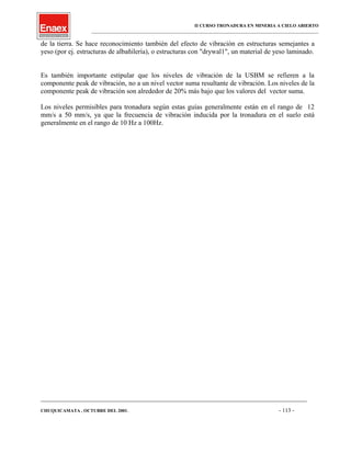 II CURSO TRONADURA EN MINERIA A CIELO ABIERTO
___________________________________________________________________________________________________
de la tierra. Se hace reconocimiento también del efecto de vibración en estructuras semejantes a
yeso (por ej. estructuras de albañilería), o estructuras con "drywal1", un material de yeso laminado.
Es también importante estipular que los niveles de vibración de la USBM se refieren a la
componente peak de vibración, no a un nivel vector suma resultante de vibración. Los niveles de la
componente peak de vibración son alrededor de 20% más bajo que los valores del vector suma.
Los niveles permisibles para tronadura según estas guías generalmente están en el rango de 12
mm/s a 50 mm/s, ya que la frecuencia de vibración inducida por la tronadura en el suelo está
generalmente en el rango de 10 Hz a 100Hz.
____________________________________________________________________________________________________________________
CHUQUICAMATA , OCTUBRE DEL 2001. - 113 -
 
