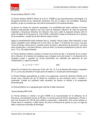 II CURSO TRONADURA EN MINERIA A CIELO ABIERTO
___________________________________________________________________________________________________
Norma británica flS6472: 1992
La Norma británica BS6472 difiere de la de la USBM en que específicamente está dirigida a la
percepción humana de las vibraciones transientes. Por eso se dirige a las actividades humanas
posibles, ya que se considera que esto afecta la percepción y la respuesta humana.
Al derivar los límites de vibración apropiados a la sensibilidad del medio ambiente, la Norma
británica primeramente establece una curva base de respuesta, indicativo de cómo las personas
responden a frecuencias diferentes de vibración. Esta curva cubre la respuesta humana sobre el
ancho de banda de la frecuencia de 1 Hz a 80Hz- cubriendo el rango de frecuencias de la mayoría
de las tronaduras, excepto las de actividad de campo cercano.
Según la sensibilidad del medio ambiente (por ej., hospital, oficina, hogar, taller industrial), se dan
límites aceptables como múltiplos de la curva base. La figura 7.14 presenta tres curvas- una para
"áreas de trabajo críticas (por ej., hospital, teatros de ópera, y laboratorios de precisión)," uno para
áreas residenciales, y uno para oficinas y áreas de taller. Los factores multiplicativos para los sitios
son 1, 75, y 128 respectivamente.
La Norma británica también considera el número de eventos por día, y la duración de los eventos
de la vibración. Si el número de tronaduras que se dispara en un día excede 3, o la duración de la
tronadura excede 1 segundo, los niveles permisibles son reducidos por aplicación de otro
multiplicador, F; según la ecuación:
d
TNF −−
= **7.1 5.0
(94)
donde N es el número de eventos por 16 hrs. día (N> 3), T es la duración del evento en segundos
(T> 1), y d es una constante (0.32 para pisos de madera y 1.22 para pisos de hormigón).
La Norma británica generalmente se refiere a la componente vertical de vibración (referida en la
norma como vibración del eje Z) donde los residentes de una estructura estén o sentados o
caminando. Cuando los residentes están acostados, los límites se refieren a la componente
horizontal peak.
La Norma británica no es apropiada para controlar el daño estructural.
Norma alemana DIN 4150
La Norma alemana es similar a la guía USBM en su reconocimiento de la influencia de la
frecuencia, recomendando niveles de 40 mm/ s a una frecuencia de 50 Hz, aumentando a 50 mm/ s
para una frecuencia de 100 Hz para edificios comerciales e industriales. Esta norma también se
orienta hacia lo cosmético, o daño menor, tal como la formación de grietas en yeso, en lugar de
daño a estructuras reforzadas de hormigón.
____________________________________________________________________________________________________________________
CHUQUICAMATA , OCTUBRE DEL 2001. - 114 -
 