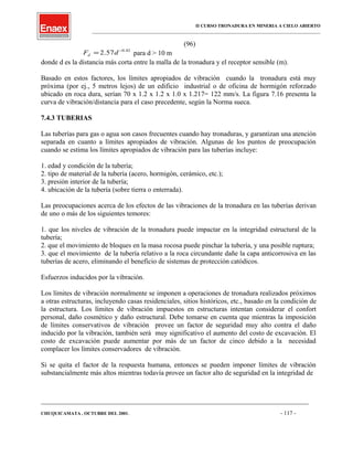 II CURSO TRONADURA EN MINERIA A CIELO ABIERTO
___________________________________________________________________________________________________
(96)
42.0
57.2 −
= dFd para d > 10 m
donde d es la distancia más corta entre la malla de la tronadura y el receptor sensible (m).
Basado en estos factores, los límites apropiados de vibración cuando la tronadura está muy
próxima (por ej., 5 metros lejos) de un edificio industrial o de oficina de hormigón reforzado
ubicado en roca dura, serían 70 x 1.2 x 1.2 x 1.0 x 1.217= 122 mm/s. La figura 7.16 presenta la
curva de vibración/distancia para el caso precedente, según la Norma sueca.
7.4.3 TUBERIAS
Las tuberías para gas o agua son casos frecuentes cuando hay tronaduras, y garantizan una atención
separada en cuanto a límites apropiados de vibración. Algunas de los puntos de preocupación
cuando se estima los límites apropiados de vibración para las tuberías incluye:
1. edad y condición de la tubería;
2. tipo de material de la tubería (acero, hormigón, cerámico, etc.);
3. presión interior de la tubería;
4. ubicación de la tubería (sobre tierra o enterrada).
Las preocupaciones acerca de los efectos de las vibraciones de la tronadura en las tuberías derivan
de uno o más de los siguientes temores:
1. que los niveles de vibración de la tronadura puede impactar en la integridad estructural de la
tubería;
2. que el movimiento de bloques en la masa rocosa puede pinchar la tubería, y una posible ruptura;
3. que el movimiento de la tubería relativo a la roca circundante dañe la capa anticorrosiva en las
tuberías de acero, eliminando el beneficio de sistemas de protección catódicos.
Esfuerzos inducidos por la vibración.
Los límites de vibración normalmente se imponen a operaciones de tronadura realizados próximos
a otras estructuras, incluyendo casas residenciales, sitios históricos, etc., basado en la condición de
la estructura. Los límites de vibración impuestos en estructuras intentan considerar el confort
personal, daño cosmético y daño estructural. Debe tomarse en cuenta que mientras la imposición
de límites conservativos de vibración provee un factor de seguridad muy alto contra el daño
inducido por la vibración, también será muy significativo el aumento del costo de excavación. El
costo de excavación puede aumentar por más de un factor de cinco debido a la necesidad
complacer los límites conservadores de vibración.
Si se quita el factor de la respuesta humana, entonces se pueden imponer límites de vibración
substancialmente más altos mientras todavía provee un factor alto de seguridad en la integridad de
____________________________________________________________________________________________________________________
CHUQUICAMATA , OCTUBRE DEL 2001. - 117 -
 