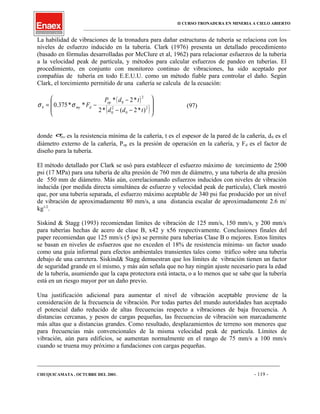 II CURSO TRONADURA EN MINERIA A CIELO ABIERTO
___________________________________________________________________________________________________
La habilidad de vibraciones de la tronadura para dañar estructuras de tubería se relaciona con los
niveles de esfuerzo inducido en la tubería. Clark (1976) presenta un detallado procedimiento
(basado en fórmulas desarrolladas por McClure et al, 1962) para relacionar esfuerzos de la tubería
a la velocidad peak de partícula, y métodos para calcular esfuerzos de pandeo en tuberías. El
procedimiento, en conjunto con monitoreo continuo de vibraciones, ha sido aceptado por
compañías de tubería en todo E.E.U.U. como un método fiable para controlar el daño. Según
Clark, el torcimiento permitido de una cañería se calcula de la ecuación:
( )
( )







−−
−
−= 2
0
2
0
2
0
)*2(*2
*2*
**375.0
tdd
tdP
F op
dmyb σσ (97)
donde myσ es la resistencia mínima de la cañería, t es el espesor de la pared de la cañería, d0 es el
diámetro externo de la cañería, Pop es la presión de operación en la cañería, y Fd es el factor de
diseño para la tubería.
El método detallado por Clark se usó para establecer el esfuerzo máximo de torcimiento de 2500
psi (17 MPa) para una tubería de alta presión de 760 mm de diámetro, y una tubería de alta presión
de 550 mm de diámetro. Más aún, correlacionando esfuerzos inducidos con niveles de vibración
inducida (por medida directa simultánea de esfuerzo y velocidad peak de partícula), Clark mostró
que, por una tubería separada, el esfuerzo máximo aceptable de 340 psi fue producido por un nivel
de vibración de aproximadamente 80 mm/s, a una distancia escalar de aproximadamente 2.6 m/
kg1/2
.
Siskind & Stagg (1993) recomiendan límites de vibración de 125 mm/s, 150 mm/s, y 200 mm/s
para tuberías hechas de acero de clase B, x42 y x56 respectivamente. Conclusiones finales del
paper recomiendan que 125 mm/s (5 ips) se permite para tuberías Clase B o mejores. Estos límites
se basan en niveles de esfuerzos que no exceden el 18% de resistencia mínima- un factor usado
como una guía informal para efectos ambientales transientes tales como tráfico sobre una tubería
debajo de una carretera. Siskind& Stagg demuestran que los límites de vibración tienen un factor
de seguridad grande en sí mismo, y más aún señala que no hay ningún ajuste necesario para la edad
de la tubería, asumiendo que la capa protectora está intacta, o a lo menos que se sabe que la tubería
está en un riesgo mayor por un daño previo.
Una justificación adicional para aumentar el nivel de vibración aceptable proviene de la
consideración de la frecuencia de vibración. Por todas partes del mundo autoridades han aceptado
el potencial daño reducido de altas frecuencias respecto a vibraciones de baja frecuencia. A
distancias cercanas, y pesos de cargas pequeñas, las frecuencias de vibración son marcadamente
más altas que a distancias grandes. Como resultado, desplazamientos de terreno son menores que
para frecuencias más convencionales de la misma velocidad peak de partícula. Límites de
vibración, aún para edificios, se aumentan normalmente en el rango de 75 mm/s a 100 mm/s
cuando se truena muy próximo a fundaciones con cargas pequeñas.
____________________________________________________________________________________________________________________
CHUQUICAMATA , OCTUBRE DEL 2001. - 119 -
 