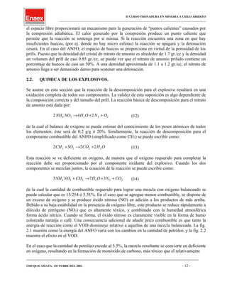 II CURSO TRONADURA EN MINERIA A CIELO ABIERTO
___________________________________________________________________________________________________
el espacio libre proporcionará un mecanismo para la generación de “puntos calientes” causados por
la compresión adiabática. El calor generado por la compresión produce un punto caliente que
permite que la reacción se sostenga por sí misma. Si la reacción encuentra una zona en que hay
insuficientes huecos, (por ej. donde no hay micro esferas) la reacción se apagará y la detonación
cesará. En el caso del ANFO, el espacio de huecos se proporciona en virtud de la porosidad de los
prills. Puesto que la densidad del cristal de nitrato de amonio es alrededor de 1.7 gr./cc y la densidad
en volumen del prill de casi 0.85 gr./cc, se puede ver que el nitrato de amonio prilado contiene un
porcentaje de huecos de casi un 50%. A una densidad aproximada de 1.1 a 1.2 gr./cc, el nitrato de
amonio llega a ser demasiado denso para sostener una detonación.
2.2. QUIMICA DE LOS EXPLOSIVOS.
Se asume en esta sección que la reacción de la descomposición para el explosivo resultará en una
oxidación completa de todos sus componentes. La validez de esta suposición es algo dependiente de
la composición correcta y del tamaño del prill. La reacción básica de descomposición para el nitrato
de amonio está dada por:
2 4 24 3 2 2 2NH NO H O N O→ + + (12)
de la cual el balance de oxígeno se puede estimar del conocimiento de los pesos atómicos de todos
los elementos; éste será de 0.2 g/g ó 20%. Similarmente, la reacción de descomposición para el
componente combustible del ANFO (simplificado como CH2) se puede escribir como:
2 3 2 22 2 2 2CH O CO H O+ → + (13)
Esta reacción se ve deficiente en oxígeno, de manera que el oxígeno requerido para completar la
reacción debe ser proporcionado por el componente oxidante del explosivo. Cuando los dos
componentes se mezclan juntos, la ecuación de la reacción se puede escribir como:
3 7 34 3 2 2 2 2NH NO CH H O N CO+ → + + (14)
de la cual la cantidad de combustible requerido para lograr una mezcla con oxígeno balanceado se
puede calcular que es 15/254 ó 5.51%. En el caso que se agregue menos combustible, se dispone de
un exceso de oxígeno y se produce óxido nitroso (NO) en adición a los productos de más arriba.
Debido a su baja estabilidad en la presencia de oxígeno libre, este producto se reduce rápidamente a
dióxido de nitrógeno (NO2) que es altamente tóxico, y combinado con la humedad atmosférica
forma ácido nítrico. Cuando se forma, el óxido nitroso es claramente visible en la forma de humo
coloreado naranja o café. Una consecuencia adicional de añadir poco combustible es que tanto la
energía de reacción como el VOD disminuye relativo a aquellas de una mezcla balanceada. La fig.
2.1 muestra como la energía del ANFO varía con los cambios en la cantidad de petróleo, y la fig. 2.2
muestra el efecto en el VOD.
En el caso que la cantidad de petróleo excede al 5.5%, la mezcla resultante se convierte en deficiente
en oxígeno, resultando en la formación de monóxido de carbono, más tóxico que el relativamente
____________________________________________________________________________________________________________________
CHUQUICAMATA , OCTUBRE DEL 2001. - 12 -
 