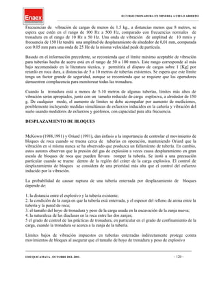 II CURSO TRONADURA EN MINERIA A CIELO ABIERTO
___________________________________________________________________________________________________
Frecuencias de vibración de cargas de menos de 1.5 kg., a distancias menos que 8 metros, se
espera que estén en el rango de 100 Hz a 500 Hz, comparado con frecuencias normales de
tronadura en el rango de 10 Hz a 50 Hz. Una onda de vibración de amplitud de 10 mm/s y
frecuencia de 150 Hz tendrá una amplitud de desplazamiento de alrededor de 0,01 mm, comparada
con 0.05 mm para una onda de 25 Hz de la misma velocidad peak de partícula.
Basado en el información precedente, se recomienda que el límite máximo aceptable de vibración
para tuberías hecha de acero está en el rango de 50 a 100 mm/s. Este rango corresponde al más
bajo recomendado en la literatura técnica, y permitiría el disparo de cargas sobre 1 [Kg] por
retardo en roca dura, a distancias de 5 a 10 metros de tuberías existentes. Se espera que este límite
tenga un factor grande de seguridad, aunque se recomienda que se requiere que los operadores
demuestren complacencia para monitorear todas las tronadura.
Cuando la tronadura está a menos de 5-10 metros de algunas tuberías, límites más altos de
vibración serán apropiados, junto con un tamaño reducido de carga explosiva, a alrededor de 150
g. De cualquier modo, el aumento de límites se debe acompañar por aumento de mediciones,
posiblemente incluyendo medidas simultáneas de esfuerzos inducidos en la cañería y vibración del
suelo usando medidores de esfuerzos y geófonos, con capacidad para alta frecuencia.
DESPLAZAMIENTO DE BLOQUES
McKown (1988,1991) y Oriard (1991), dan énfasis a la importancia de controlar el movimiento de
bloques de roca cuando se truena cerca de tuberías en operación, manteniendo Oriard que la
vibración en sí misma nunca se ha observado que produzca un fallamiento de tubería. En cambio,
estos autores observan que la presión del gas de explosión a veces causa desplazamiento en gran
escala de bloques de roca que pueden llevara romper la tubería. Se instó a una precaución
particular cuando se truene dentro de la región del cráter de la carga explosiva. El control de
desplazamiento de bloques se considera de una prioridad más alta que el control del esfuerzo
inducido por la vibración.
La probabilidad de causar ruptura de una tubería enterrada por desplazamiento de bloques
depende de:
1. la distancia entre el explosivo y la tubería existente;
2. la condición de la zanja en que la tubería está enterrada, y el espesor del relleno de arena entre la
tubería y la pared de roca;
3. el tamaño del hoyo de tronadura y peso de la carga usada en la excavación de la zanja nueva;
4. la naturaleza de las diaclasas en la roca entre las dos zanjas;
5 el grado de control de las prácticas de tronadura, en particular en el grado de confinamiento de la
carga, cuando la tronadura se acerca a la zanja de la tubería.
Límites bajos de vibración impuestos en tuberías enterradas indirectamente protege contra
movimientos de bloques al asegurar que el tamaño de hoyo de tronadura y peso de explosivo
____________________________________________________________________________________________________________________
CHUQUICAMATA , OCTUBRE DEL 2001. - 120 -
 