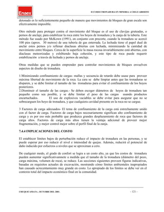II CURSO TRONADURA EN MINERIA A CIELO ABIERTO
___________________________________________________________________________________________________
detonado es lo suficientemente pequeño de manera que movimientos de bloques de gran escala son
efectivamente imposible.
Otro método para proteger contra el movimiento del bloque es el uso de clavijas gruteadas, o
pernos de anclaje, para estabilizar la roca entre los hoyos de tronadura y la zanja de la tubería. Este
método fue usado por McKown (1991), en conjunto con precorte, cuando la tronadura se acercó
100 pies (aprox. 30 metros) de una tubería de gas enterrada. La lechada tiene el papel dual de
anclar estos pernos y/o rellenar diaclasas abiertas con lechada, minimizando la cantidad de
movimiento entre bloques. Cerca de la superficie la masa rocosa invariablemente está abiertas, con
diaclasas meteorizadas y exhibiendo baja cohesión, y este tipo de roca puede requerir
estabilización a través de lechada y pernos de anclaje.
Otras medidas que se pueden emprender para controlar movimientos de bloques envuelven
aspectos de diseño de tronadura.
1.Minimizando confinamiento de cargas- mallas y secuencia de retardo debe usase para proveer
máxima libertad de movimiento de la roca. La cara se debe limpiar antes que las tronaduras se
disparen, y se debe limitar el tamaño de las tronaduras para evitar el confinamiento de los hoyos
posteriores.
2.Disminuir el tamaño de las cargas.- Se deben escoger diámetros de hoyos de tronadura tan
pequeño como sea posible, y se debe limitar el peso de las cargas usando productos
encartuchados. El uso de explosivos vaciables se debe evitar para asegurar que no se
sobrecarguen los hoyo de tronadura, y que cualquiera cavidad presente en la roca no se cargue.
3 Factores de carga adecuados- El tema de confinamiento de la carga está estrechamente unido
con el factor de carga. Factores de carga bajos necesariamente significan alto confinamiento de
carga y es por eso más probable que produzca grandes desplazamiento de roca que factores de
carga altos. Factores de carga más altos tienen la ventaja adicional de proveer mejor
fragmentación, y mejor control mejor sobre el perfil final de la zanja.
7.4.4 IMPLICACIONES DEL COSTO
El establecer límites bajos de perturbación reduce el impacto de tronadura en las personas, y se
puede esperar por eso reducir el nivel e intensidad de quejas. Además, reducirá el potencial de
daño inducido por esfuerzos a niveles que se aproximan a cero.
De cualquier modo, el grado de confort se logra a un costo alto, ya que los costos de tronadura
pueden aumentar significativamnete a medida que el tamaño de la tronadura (diámetro del pozo,
carga máxima, volumen de roca), se reduce. Las secciones siguientes proveen figuras indicativas,
basadas en requisitos actuales de excavación, mostrando cómo límites ambientales inapropiados
han causado acrecentamiento muy grande en costo. Lo apropiado de los límites se debe ver en el
contexto total del impacto económico final en la comunidad.
____________________________________________________________________________________________________________________
CHUQUICAMATA , OCTUBRE DEL 2001. - 121 -
 