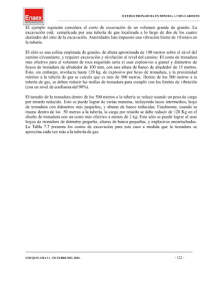 II CURSO TRONADURA EN MINERIA A CIELO ABIERTO
___________________________________________________________________________________________________
El ejemplo siguiente considera el costo de excavación de un volumen grande de granito. La
excavación está complicada por una tubería de gas localizada a lo largo de dos de los cuatro
deslindes del sitio de la excavación. Autoridades han impuesto una vibración limite de 10 mm/s en
la tubería.
El sitio es una colina empinada de granito, de altura aproximada de 100 metros sobre el nivel del
camino circundante, y requiere excavación y nivelación al nivel del camino. El costo de tronadura
más efectivo para el volumen de roca requerido sería el usar explosivos a granel y diámetros de
hoyos de tronadura de alrededor de 100 mm, con una altura de banco de alrededor de 15 metros.
Esto, sin embargo, involucra hasta 120 kg. de explosivo por hoyo de tronadura, y la proximidad
mínima a la tubería de gas se calcula que es más de 500 metros. Dentro de los 500 metros a la
tubería de gas, se deben reducir las mallas de tronadura para cumplir con los límites de vibración
(con un nivel de confianza del 90%).
El tamaño de la tronadura dentro de los 500 metros a la tubería se reduce usando un peso de carga
por retardo reducido. Esto se puede lograr de varias maneras, incluyendo tacos intermedios, hoyo
de tronadura con diámetros más pequeños, y alturas de banco reducidas. Finalmente, cuando se
truene dentro de los 50 metros a la tubería, la carga por retardo se debe reducir de 120 Kg en el
diseño de tronadura con un costo más efectivo a menos de 2 kg. Esto sólo se puede lograr al usar
hoyos de tronadura de diámetro pequeño, alturas de banco pequeñas, y explosivos encartuchados.
La Tabla 7.7 presenta los costos de excavación para este caso a medida que la tronadura se
aproxima cada vez más a la tubería de gas.
____________________________________________________________________________________________________________________
CHUQUICAMATA , OCTUBRE DEL 2001. - 122 -
 