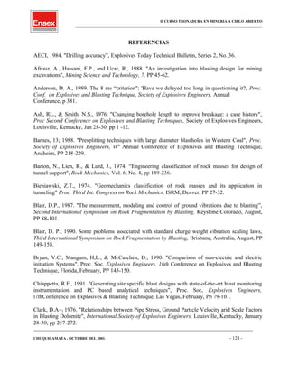 II CURSO TRONADURA EN MINERIA A CIELO ABIERTO
___________________________________________________________________________________________________
REFERENCIAS
AECI, 1984. "Drilling accuracy”, Explosives Today Technical Bulletin, Series 2, No. 36.
Afrouz, A., Hassani, F.P., and Ucar, R., 1988. "An investigation into blasting design for mining
excavations", Mining Science and Technology, 7, PP 45-62.
Anderson, D. A., 1989. The 8 ms “criterion": 'Have we delayed too long in questioning it?, Proc.
Conf. on Explosives and Blasting Technique, Society of Explosives Engineers, Annual
Conference, p 381.
Ash, RL., & Smith, N.S., 1976. "Changing borehole length to improve breakage: a case history",
Proc Second Conference on Explosives and Blasting Techniques, Society of Explosives Engineers,
Louisville, Kentucky, Jan 28-30, pp 1 -12.
Barnes, 13; 1988. "Presplitting techniques with large diameter blastholes in Western Coal", Proc.
Society of Explosives Engineers, l4th
Annual Conference of Explosives and Blasting Technique,
Anaheim, PP 218-229.
Barton, N., Lien, R., & Lurd, J., 1974. “Engineering classification of rock masses for design of
tunnel support", Rock Mechanics, Vol. 6, No. 4, pp 189-236.
Bieniawski, Z.T., 1974. "Geomechanics classification of rock masses and its application in
tunneling" Proc. Third Int. Congress on Rock Mechanics, ISRM, Denver, PP 27-32.
Blair, D.P., 1987. "The measurement, modeling and control of ground vibrations due to blasting”,
Second International symposium on Rock Fragmentation by Blasting, Keystone Colorado, August,
PP 88-101.
Blair, D. P., 1990. Some problems associated with standard charge weight vibration scaling laws,
Third International Symposium on Rock Fragmentation by Blasting, Brisbane, Australia, August, PP
149-158.
Bryan, V.C., Mangum, H,L., & McCutchen, D., 1990. "Comparison of non-electric and electric
initiation Systems", Proc. Soc. Explosives Engineers, 16th Conference on Explosives and Blasting
Technique, Florida, February, PP 145-150.
Chiappetta, R.F., 1991. "Generating site specific blast designs with state-of-the-art blast monitoring
instrumentation and PC based analytical techniques", Proc. Soc, Explosives Engineers,
l7thConference on Explosives & Blasting Technique, Las Vegas, February, Pp 79-101.
Clark, D.A~1 1976. "Relationships between Pipe Stress, Ground Particle Velocity arid Scale Factors
in Blasting Dolomite", International Society of Explosives Engineers, Louisville, Kentucky, January
28-30, pp 257-272.
____________________________________________________________________________________________________________________
CHUQUICAMATA , OCTUBRE DEL 2001. - 124 -
 