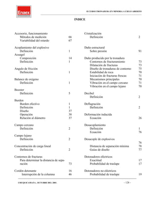 II CURSO TRONADURA EN MINERIA A CIELO ABIERTO
___________________________________________________________________________________________________
INDICE
Accesorio, funcionamiento
Métodos de medición 66
Variabilidad del retardo 67
Acoplamiento del explosivo
Definición 1
Acuagel
Composición 14
Definición 1
Angulo de fricción
Definición 1
Balance de oxígeno
Definición 1
Booster
Definición 5
Burden
Burden efectivo 1
Definición 1
Diseño 37
Operación 38
Relación al diámetro 37
Campo cercano
Definición 2
Campo lejano
Definición 2
Concentración de carga lineal
Definición 2
Contornos de fracturas
Para determinar la distancia de sepa-
ración 73
Cordón detonante 16
Interrupción de la columna 46
Cristalización
Definición 2
Daño estructural
Sobre presión 91
Daño producido por la tronadura
Contornos de fracturamiento 73
Dilatación de fracturas 73
Diseño de tronaduras de contorno 75
Estabilidad de roca 70
Iniciación de fracturas frescas 71
Mecanismos principales 70
Vibración en el campo cercano 71
Vibración en el campo lejano 70
Decibel
Definición 2
Deflagración
Definición 2
Deformación inducida
Ecuación 26
Desacoplamiento
Definición 1
Ecuación 76
Desacople de explosivos
76
Distancia de separación mínima 78
Guías de diseño 77
Detonadores eléctricos
Exactitud 17
Probabilidad de traslape 17
Detonadores no eléctricos
Probabilidad de traslape 19
____________________________________________________________________________________________________________________
CHUQUICAMATA , OCTUBRE DEL 2001. - 128 -
 
