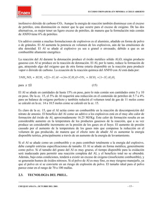 II CURSO TRONADURA EN MINERIA A CIELO ABIERTO
___________________________________________________________________________________________________
inofensivo dióxido de carbono CO2. Aunque la energía de reacción también disminuye con el exceso
de petróleo, esta disminución es menor que la que ocurre para el exceso de oxígeno. De las dos
alternativas, es mejor tener un ligero exceso de petróleo, de manera que la formulación más común
de ANFO tiene 6% de petróleo.
Un aditivo común a muchas formulaciones de explosivos es el aluminio, añadido en forma de polvo
o de gránulos. El Al aumenta la potencia en volumen de los explosivos, aún de las emulsiones de
alta densidad. El Al se añade al explosivo ya sea a granel o envasado, debido a que es un
combustible altamente energético.
La reacción del Al durante la detonación produce el óxido metálico sólido Al2O; ningún producto
gaseoso con Al se produce en la reacción de detonación. El Al, por lo tanto, reduce la formación de
gas, atrayendo algo del oxígeno que de otra forma estaría disponible en la reacción para producir
vapor o dióxido de carbono. La ecuación de la reacción química del ANFO con Al está dada por:
( ) ( ) ( )3 2 1 6 3 14 3 2 2 2 2 2 3NH NO XCH X Al X H O N XCO X Al O+ + − → + + + + −
para x ≤1 (15)
El Al se añade en cantidades de hasta 15% en peso, pero lo más común son cantidades entre 5 y 10
en peso. De la ec. 15, el 5% de Al requerirá una reducción en el contenido de petróleo de 5.7 a 4%
para un balance de oxígeno perfecto y también reducirá el volumen total de gas de 11 moles como
se calculó en la ec. 14 a 10.5 moles como se calculó en la ec. 15.
Es claro de la ec. 15, que el Al actúa como un combustible en la reacción de descomposición del
nitrato de amonio. El beneficio del Al como un aditivo a los explosivos está en el muy alto calor de
formación del óxido de Al, aproximadamente 16.25 MJ/Kg. Este calor de formación resulta en un
considerable aumento en la temperatura de los productos gaseosos de la reacción, que a su vez
produce un considerable incremento en la presión de los gases en el hoyo. El aumento de presión
causado por el aumento de la temperatura de los gases más que compensa la reducción en el
volumen de gas producido, de manera que el efecto neto de añadir Al es aumentar la energía
disponible teórica, principalmente a través de un aumento de la energía de levantamiento.
Si el Al se añade como un combustible y es para contribuir totalmente a la energía del explosivo,
debe cumplir estrictas especificaciones de tamaño. El Al se añade en forma metálica, generalmente
como polvo. Si el tamaño del grano del Al es muy grueso, el tiempo disponible para la oxidación
será inadecuado para permitir una reacción completa del Al, y el beneficio total no se obtendrá.
Además, bajo estas condiciones, tenderá a existir un exceso de oxígeno (insuficiente combustible), y
se generarán humos de óxidos nitrosos. Si el polvo de Al es muy fino, es muy riesgoso manejarlo, ya
que el polvo en sí se convierte en un riesgo de explosión de polvo. El tamaño ideal para el polvo
parece estar en el rango de 70 a 100 mallas.
2.3. TECNOLOGIA DEL PRILL.
____________________________________________________________________________________________________________________
CHUQUICAMATA , OCTUBRE DEL 2001. - 13 -
 