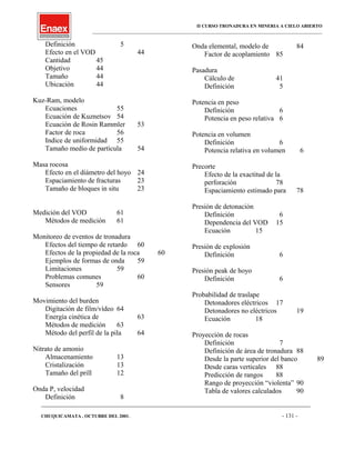 II CURSO TRONADURA EN MINERIA A CIELO ABIERTO
___________________________________________________________________________________________________
Definición 5
Efecto en el VOD 44
Cantidad 45
Objetivo 44
Tamaño 44
Ubicación 44
Kuz-Ram, modelo
Ecuaciones 55
Ecuación de Kuznetsov 54
Ecuación de Rosin Rammler 53
Factor de roca 56
Indice de uniformidad 55
Tamaño medio de partícula 54
Masa rocosa
Efecto en el diámetro del hoyo 24
Espaciamiento de fracturas 23
Tamaño de bloques in situ 23
Medición del VOD 61
Métodos de medición 61
Monitoreo de eventos de tronadura
Efectos del tiempo de retardo 60
Efectos de la propiedad de la roca 60
Ejemplos de formas de onda 59
Limitaciones 59
Problemas comunes 60
Sensores 59
Movimiento del burden
Digitación de film/vídeo 64
Energía cinética de 63
Métodos de medición 63
Método del perfil de la pila 64
Nitrato de amonio
Almacenamiento 13
Cristalización 13
Tamaño del prill 12
Onda P, velocidad
Definición 8
Onda elemental, modelo de 84
Factor de acoplamiento 85
Pasadura
Cálculo de 41
Definición 5
Potencia en peso
Definición 6
Potencia en peso relativa 6
Potencia en volumen
Definición 6
Potencia relativa en volumen 6
Precorte
Efecto de la exactitud de la
perforación 78
Espaciamiento estimado para 78
Presión de detonación
Definición 6
Dependencia del VOD 15
Ecuación 15
Presión de explosión
Definición 6
Presión peak de hoyo
Definición 6
Probabilidad de traslape
Detonadores eléctricos 17
Detonadores no eléctricos 19
Ecuación 18
Proyección de rocas
Definición 7
Definición de área de tronadura 88
Desde la parte superior del banco 89
Desde caras verticales 88
Predicción de rangos 88
Rango de proyección “violenta” 90
Tabla de valores calculados 90
____________________________________________________________________________________________________________________
CHUQUICAMATA , OCTUBRE DEL 2001. - 131 -
 