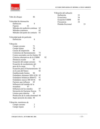 II CURSO TRONADURA EN MINERIA A CIELO ABIERTO
___________________________________________________________________________________________________
Tubo de choque 46
Velocidad de detonación
Definición 8
Figuras 61
Métodos de medición continua 62
Métodos continuos 62
Métodos del punto de contacto 61
Velocidad peak de partícula
Definición 8
Vibración
Campo cercano 71
Campo lejano 70
Causas de dispersión 86
Contornos de fracturamiento 73
Costos asociados con los límites 98
Criterios alternativos de la USBM 92
Distancia escalar 83
Ecuación del campo cercano 72
Ecuación de escalamiento del
peso de la carga 72
Ecuación para el fracturamiento 83
en la cara del banco 82
Estableciendo límites 90
Estándares alemanes DIN 4150 82
Estándares británicos BS6472 91
Estándares suecos 460 48 66 92
Factores que influyen 85
Influencia del tamaño de la
tronadura 87
Influencia de los retardos 87
Iniciación de fracturas frescas 71
Límites para tuberías 95
Predicción de la onda elemental 84
Super posición de ondas 84
Vibración, monitoreo de
Campo cercano 2
Campo lejano 2
Vibración del subsuelo
Definición 33
Ecuaciones 34
Ecuación USBM 83
Frecuencia 34
Pérdida friccional 33
____________________________________________________________________________________________________________________
CHUQUICAMATA , OCTUBRE DEL 2001. - 133 -
 