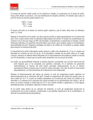 II CURSO TRONADURA EN MINERIA A CIELO ABIERTO
___________________________________________________________________________________________________
El nitrato de amonio sólido usado en los explosivos simples se suministran en la forma de prills.
Estos prills deben ser porosos y de una distribución de tamaño uniforme. El tamaño típico para el
prill de nitrato de amonio grado explosivo es:
100% < 3 mm
90% < 2 mm
1% < 1 mm
El grueso del prill en el nitrato de amonio grado explosivo, por lo tanto, debe tener un diámetro
entre 1 y 2 mm.
Durante la formación de los prills, una fina capa de arcilla se añade generalmente en el exterior del
prill. Esto es para contra restar la naturaleza higroscópica del nitrato. El nitrato sin recubrimiento en
contacto con el aire que tenga un 60% de humedad, eventualmente se transforma en líquido. Arcilla
finamente adherida a la superficie del prill reduce este efecto, pero también reduce la sensibilidad y
permeabilidad del prill. Pequeñas cantidades de aditivos de sulfato de Al también se pueden añadir
para mejorar la resistencia del prill.
La densidad de los prills individuales grado explosivo, debe estar alrededor de 1.2 gr./cc, dando una
densidad en volumen de casi 0.8 gr./cc. Si la densidad y tamaño de los prills están en el rango
correcto, entonces no debería haber dificultad con el funcionamiento del producto cuando se mezcla
con 6% de petróleo, a menos que los prills estén recubiertos con un exceso de arcilla.
Los prills con permeabilidad reducida se pueden detectar examinando una sección transversal del
prill después que se ha mezclado con petróleo coloreado. Si el petróleo ha penetrado
uniformemente, el interior del prill estará coloreado uniformemente. Si no, el interior
permanecerá blanco mientras que el exterior estará coloreado. Este tipo de prill no reaccionará
adecuadamente y el funcionamiento de la detonación será inadecuado.
Durante el almacenamiento del nitrato de amonio el ciclo de temperatura puede significar un
desmoronamiento de la estructura del prill. Cuando la temperatura del nitrato de amonio puro se
eleva sobre los 32,1° C, ocurre un cambio espontáneo en la estructura del cristal. El cambio en la
densidad y el volumen de la estructura del cristal resultará en un agrietamiento del cristal y, por lo
tanto, en el prill. Cuando se enfría bajo los 32° C los cristales tienden a aglutinarse y si hay alguna
humedad presente, el producto empezará a formar terrones.
Si los prills están dentro de un cartucho de emulsión, el ciclo de temperatura promoverá la
cristalización de la fase emulsión, conduciendo a una pérdida significativa de la sensibilidad y al
final de la insensibilización del producto.
____________________________________________________________________________________________________________________
CHUQUICAMATA , OCTUBRE DEL 2001. - 14 -
 