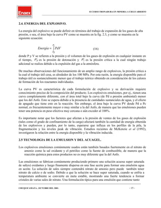 II CURSO TRONADURA EN MINERIA A CIELO ABIERTO
___________________________________________________________________________________________________
2.4. ENERGIA DEL EXPLOSIVO.
La energía del explosivo se puede definir en términos del trabajo de expansión de los gases de alta
presión, o sea, el área bajo la curva PV como se muestra en la fig. 2.3, y como se muestra en la
siguiente ecuación:
∫=
cP
dP
PdVEnergía (16)
donde P y V se refieren a la presión y el volumen de los gases de explosión en cualquier instante en
el tiempo, dP es la presión de detonación y cP es la presión crítica a la cual ningún trabajo
adicional se realiza debido a la expulsión del gas a la atmósfera.
De muchas observaciones del funcionamiento de un amplio rango de explosivos, la presión crítica a
la cual el trabajo útil cesa, es alrededor de los 100 MPa. Por esta razón, la energía disponible para el
trabajo útil es sustancialmente menor que el trabajo teórico obtenido en consideración de los calores
de formación de los reactantes individuales.
La curva PV es característica de cada formulación de explosivo y su derivación requiere
conocimiento preciso de la composición del producto. Los explosivos emulsiones, por ej., tienen una
curva completamente diferente, con el área total bajo la curva (de Pd a presión ambiental) menor
que los del Anfo. Esto se espera debido a la presencia de cantidades sustanciales de agua, y el efecto
de apagado que tiene esto en la reacción. Sin embargo, el área bajo la curva PV desde Pd a Pc
normal, es frecuentemente mayor o muy similar a la del Anfo, de manera que las emulsiones pueden
tener una potencia en peso efectiva muy cercana o aún exceder al 100%.
Es importante notar que los factores que afectan a la presión de venteo de los gases de explosión
(tales como el grado de confinamiento de la carga) afectará también la cantidad de energía obtenida
de los explosivos y pueden, por lo tanto, esperarse que influya en los perfiles de la pila, la
fragmentación y los niveles peak de vibración. Estudios recientes de McKenzie et al (1992),
investigaron la relación entre la energía disponible y la vibración inducida.
2.5 TECNOLOGIA DE LA EMULSION Y DEL ACUAGEL.
Los explosivos emulsiones comúnmente usados están también basados fuertemente en el nitrato de
amonio como la sal oxidante y el petróleo como la fuente de combustible, de manera que la
reacción química para estos productos no es muy diferente que la del Anfo.
Las emulsiones se fabrican comúnmente produciendo primero una solución acuosa super saturada
de sal(es) oxidantes y luego finamente dispersa en una fase aceite para formar una emulsión agua
en aceite. La solución de sales siempre contendrá nitrato de amonio pero puede también tener
nitrato de calcio o de sodio. Debido a que la solución se hace super saturada, cuando se enfría a
temperatura ambiente se convierte en meta estable, mostrando una fuerte tendencia a formar
cristales de varias sales de nitrato. Una formulación típica para una emulsión que contiene tanto
____________________________________________________________________________________________________________________
CHUQUICAMATA , OCTUBRE DEL 2001. - 15 -
 
