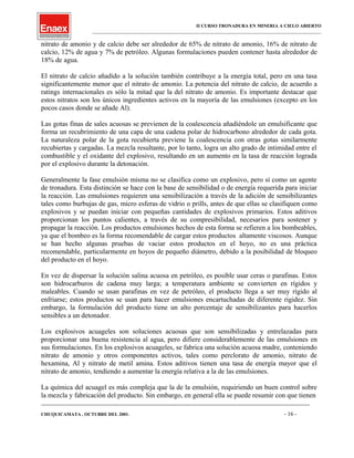 II CURSO TRONADURA EN MINERIA A CIELO ABIERTO
___________________________________________________________________________________________________
nitrato de amonio y de calcio debe ser alrededor de 65% de nitrato de amonio, 16% de nitrato de
calcio, 12% de agua y 7% de petróleo. Algunas formulaciones pueden contener hasta alrededor de
18% de agua.
El nitrato de calcio añadido a la solución también contribuye a la energía total, pero en una tasa
significantemente menor que el nitrato de amonio. La potencia del nitrato de calcio, de acuerdo a
ratings internacionales es sólo la mitad que la del nitrato de amonio. Es importante destacar que
estos nitratos son los únicos ingredientes activos en la mayoría de las emulsiones (excepto en los
pocos casos donde se añade Al).
Las gotas finas de sales acuosas se previenen de la coalescencia añadiéndole un emulsificante que
forma un recubrimiento de una capa de una cadena polar de hidrocarbono alrededor de cada gota.
La naturaleza polar de la gota recubierta previene la coalescencia con otras gotas similarmente
recubiertas y cargadas. La mezcla resultante, por lo tanto, logra un alto grado de intimidad entre el
combustible y el oxidante del explosivo, resultando en un aumento en la tasa de reacción lograda
por el explosivo durante la detonación.
Generalmente la fase emulsión misma no se clasifica como un explosivo, pero sí como un agente
de tronadura. Esta distinción se hace con la base de sensibilidad o de energía requerida para iniciar
la reacción. Las emulsiones requieren una sensibilización a través de la adición de sensibilizantes
tales como burbujas de gas, micro esferas de vidrio o prills, antes de que ellas se clasifiquen como
explosivos y se puedan iniciar con pequeñas cantidades de explosivos primarios. Estos aditivos
proporcionan los puntos calientes, a través de su compresibilidad, necesarios para sostener y
propagar la reacción. Los productos emulsiones hechos de esta forma se refieren a los bombeables,
ya que el bombeo es la forma recomendable de cargar estos productos altamente viscosos. Aunque
se han hecho algunas pruebas de vaciar estos productos en el hoyo, no es una práctica
recomendable, particularmente en hoyos de pequeño diámetro, debido a la posibilidad de bloqueo
del producto en el hoyo.
En vez de dispersar la solución salina acuosa en petróleo, es posible usar ceras o parafinas. Estos
son hidrocarburos de cadena muy larga; a temperatura ambiente se convierten en rígidos y
maleables. Cuando se usan parafinas en vez de petróleo, el producto llega a ser muy rígido al
enfriarse; estos productos se usan para hacer emulsiones encartuchadas de diferente rigidez. Sin
embargo, la formulación del producto tiene un alto porcentaje de sensibilizantes para hacerlos
sensibles a un detonador.
Los explosivos acuageles son soluciones acuosas que son sensibilizadas y entrelazadas para
proporcionar una buena resistencia al agua, pero difiere considerablemente de las emulsiones en
sus formulaciones. En los explosivos acuageles, se fabrica una solución acuosa madre, conteniendo
nitrato de amonio y otros componentes activos, tales como perclorato de amonio, nitrato de
hexamina, Al y nitrato de metil amina. Estos aditivos tienen una tasa de energía mayor que el
nitrato de amonio, tendiendo a aumentar la energía relativa a la de las emulsiones.
La química del acuagel es más compleja que la de la emulsión, requiriendo un buen control sobre
la mezcla y fabricación del producto. Sin embargo, en general ella se puede resumir con que tienen
____________________________________________________________________________________________________________________
CHUQUICAMATA , OCTUBRE DEL 2001. - 16 -
 