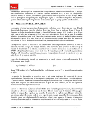II CURSO TRONADURA EN MINERIA A CIELO ABIERTO
___________________________________________________________________________________________________
componentes más energéticos y una cantidad de agua similar o menor que la emulsión. El acuagel
más comúnmente encontrado en Australia contiene alrededor de 85 a 90% de componentes
reactivos (nitrato de amonio, de hexamina, perclorato de amonio) y menos de 10% de agua. Otros
aditivos principales incluyen la goma de guar para lograr la consistencia requerida del producto,
agentes entrelazadores para proporcionar la resistencia “gel” al agua y agentes sensibilizantes.
2.6 MECANISMOS DE LA EXPLOSION.
La reacción principal que constituye la detonación explosiva, ocurre dentro de una zona delgada
denominada la zona de reacción principal dentro del hoyo. Esta se extiende desde el frente de
choque a un límite posterior denominado el plano de Chapman Jouguet (CJ), siendo el largo de esa
zona característico de un explosivo. Las reacciones que ocurren dentro de la zona de reacción
principal, generan la presión peak (la presión de detonación) y produce la acción de esparcimiento
del explosivo. Detrás de la zona principal hay una zona de baja presión o de hoyo. La presión de
esta sección es casi la mitad que la de detonación para explosivos acoplados totalmente.
En explosivos ideales, la reacción de los componentes está completamente dentro de la zona de
reacción principal. Luego, la energía máxima, está disponible para conducir la reacción y la
presión de detonación es la máxima. En explosivos no ideales (incluyendo todos los basados en
ANFO) sólo parte de la reacción ocurre en la zona de reacción principal, ocurriendo algunas detrás
del plano CJ. Esto reduce la presión de detonación pero puede no disminuir la presión de hoyo que
actúa detrás de la zona de reacción.
La presión de detonación lograda por un explosivo se puede estimar en un grado razonable de la
VOD usando la ec. simple:
2
**250 VODPd ρ= *10-6
(17)
donde VOD está en m/s, ρ es la densidad del explosivo en gr./cc y Pd es la presión de detonación
en MPa.
La presión de detonación se considera que es el mejor indicador del potencial de fuerza,
esparcimiento o fragmentación de un explosivo en tipos de rocas competentes y de alta densidad.
Es particularmente importante mantener una alta presión de detonación y de hoyo en la base de los
hoyos para asegurar una excavación fácil de la pila. En este contexto, el uso de explosivos
encartuchados tiene algunas dificultades.
Cuando se seleccionan explosivos encartuchados para usar en hoyos de tronadura, el diámetro del
cartucho se selecciona siempre que sea al menos 10 mm menor que el diámetro del hoyo, para
facilitar el carguío. Esto significa que un anillo de aire rodea al explosivo en el hoyo y este anillo
servirá para reducir la presión peak de hoyo y por lo tanto reducir la cantidad de rompimiento. Esta
situación puede ser evitada rajando los cartuchos primero para asegurar el impacto o taquearlos,
entonces ellos se expandirán para ocupar completamente el hoyo. Cuando se carga en hoyos llenos
____________________________________________________________________________________________________________________
CHUQUICAMATA , OCTUBRE DEL 2001. - 17 -
 