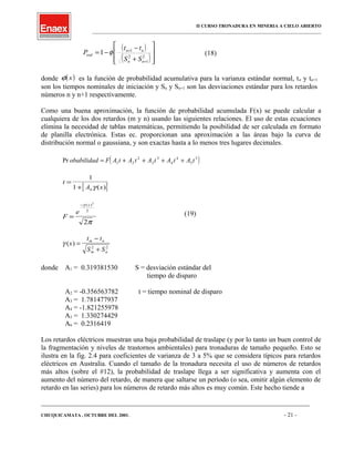 II CURSO TRONADURA EN MINERIA A CIELO ABIERTO
___________________________________________________________________________________________________
( )
( )







+
−
−=
+
+
2
1
2
1
1
nn
nn
osd
SS
tt
P φ (18)
donde ( )xφ es la función de probabilidad acumulativa para la varianza estándar normal, tn y tn+1
son los tiempos nominales de iniciación y Sn y Sn+1 son las desviaciones estándar para los retardos
números n y n+1 respectivamente.
Como una buena aproximación, la función de probabilidad acumulada F(x) se puede calcular a
cualquiera de los dos retardos (m y n) usando las siguientes relaciones. El uso de estas ecuaciones
elimina la necesidad de tablas matemáticas, permitiendo la posibilidad de ser calculada en formato
de planilla electrónica. Estas ec. proporcionan una aproximación a las áreas bajo la curva de
distribución normal o gaussiana, y son exactas hasta a lo menos tres lugares decimales.
( )Pr obabilidad F A t A t A t A t A t= + + + +1 2
2
3
3
4
4
5
5
[ ]
t
A x
=
+
1
1 6γ ( )
F
e
x
=
−γ
π
( )2
2
2
(19)
γ ( )x
t t
S S
m n
m n
=
−
+2 2
donde A1 = 0.319381530 S = desviación estándar del
tiempo de disparo
A2 = -0.356563782 t = tiempo nominal de disparo
A3 = 1.781477937
A4 = -1.821255978
A5 = 1.330274429
A6 = 0.2316419
Los retardos eléctricos muestran una baja probabilidad de traslape (y por lo tanto un buen control de
la fragmentación y niveles de trastornos ambientales) para tronaduras de tamaño pequeño. Esto se
ilustra en la fig. 2.4 para coeficientes de varianza de 3 a 5% que se considera típicos para retardos
eléctricos en Australia. Cuando el tamaño de la tronadura necesita el uso de números de retardos
más altos (sobre el #12), la probabilidad de traslape llega a ser significativa y aumenta con el
aumento del número del retardo, de manera que saltarse un período (o sea, omitir algún elemento de
retardo en las series) para los números de retardo más altos es muy común. Este hecho tiende a
____________________________________________________________________________________________________________________
CHUQUICAMATA , OCTUBRE DEL 2001. - 21 -
 