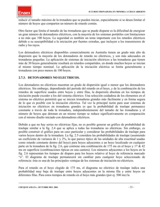 II CURSO TRONADURA EN MINERIA A CIELO ABIERTO
___________________________________________________________________________________________________
reducir el tamaño máximo de la tronadura que se pueden iniciar, especialmente si se desea limitar el
número de hoyos que comparten un número de retardo común.
Otro factor que limita el tamaño de las tronaduras que se puede disparar es la dificultad de energizar
un gran número de detonadores eléctricos, con la mayoría de los sistemas portátiles con limitaciones
a no más que 100 hoyos. La seguridad es también un tema importante con los retardos eléctricos
debido a su susceptibilidad a la iniciación por fuentes extrañas, que incluyen a los transmisores de
radio y los rayos.
Los detonadores eléctricos disponibles comercialmente en Australia tienen un grado más alto de
dispersión que la mayoría de los detonadores de retardo no eléctricos, y son más adecuados en
tronaduras pequeñas. La aplicación de sistemas de iniciación eléctricos a las tronaduras que tienen
más de 30 hoyos generalmente resultará en retardos compartidos, en donde muchos hoyos se inician
al mismo tiempo nominal. La aplicación de la iniciación eléctrica se limita generalmente a
tronaduras con poco menos de 100 hoyos.
2.7.3. DETONADORES NO ELECTRICOS.
Los detonadores no eléctricos muestran un grado de dispersión igual o menor que los detonadores
eléctricos. Sin embargo, dependiendo del período del retardo en el hoyo, y de la combinación de los
retardos de superficie usados entre hoyos y entre filas, la dispersión absoluta en los tiempos de
iniciación puede exceder a los del sistema eléctrico. Una selección cuidadosa de los elementos en el
sistema no eléctrico permitirá que se inicien tronaduras grandes más fácilmente y en forma segura
de lo que es posible con la iniciación eléctrica. Tal vez la principal razón para usar sistemas de
iniciación no eléctricos en tronaduras grandes es que la probabilidad de traslape permanece
constante a través de toda la tronadura, independientemente del tamaño de las tronaduras y el
número de hoyos que detonan en un mismo tiempo se reduce significativamente en comparación
con el mismo diseño iniciado con detonadores eléctricos.
Debido a que no hay series no eléctricas fijas, no es posible generar un gráfico de probabilidad de
traslape similar a la fig. 2.4 que se aplica a todas las tronaduras no eléctricas. Sin embargo, es
posible construir el gráfico para un caso particular y considerar las probabilidades de traslape para
varios hoyos dentro de la tronadura. La fig. 2.5 considera las probabilidades de traslape (asumiendo
un coeficiente de varianza de 1 y 2%, lo que parece típico de las unidades de alta exactitud usadas
como retardo constante dentro del hoyo) para hoyos adyacentes a un hoyo localizado en cualquier
parte en la tronadura de la fig. 2.6, que contiene una combinación de 175 ms en el hoyo y 17 & 42
ms en superficie (combinaciones típicas en una cantera). Los números adyacentes a los hoyos en la
fig. 2.6 representan los tiempos de disparo para los hoyos relativo al hoyo de referencia marcado
“o”. El diagrama de traslape permanecerá sin cambiar para cualquier hoyo seleccionado de
referencia: ésta es una de las principales ventajas de los sistemas de iniciación no eléctricos.
Para el retardo en el hoyo elegido de 175 ms, el diagrama no eléctrico de traslape indica una
probabilidad muy baja de traslape entre hoyos adyacentes en la misma fila y entre hoyos en
diferentes filas. Para estos tiempos de retardo en el hoyo más grandes (por ej. 500 ms) la
____________________________________________________________________________________________________________________
CHUQUICAMATA , OCTUBRE DEL 2001. - 22 -
 
