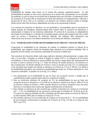 II CURSO TRONADURA EN MINERIA A CIELO ABIERTO
___________________________________________________________________________________________________
probabilidad de traslape entre hoyos en la misma fila aumenta significativamente. La alta
probabilidad de traslape en estos casos, para hoyos en la misma fila, generalmente no se considera
un problema, ya que los hoyos en la misma fila se disparan hacia una cara libre y la detonación fuera
de secuencia en la misma fila no afectará por lo tanto adversamente a la fragmentación, vibración o
proyección de rocas. Esto es en contraste a la situación con retardos eléctricos donde el traslape
puede ocurrir entre filas de hoyos, dependiendo de como se ha secuenciado el diseño.
Los sistemas de iniciación no eléctricos son los preferidos y recomendados para la iniciación de
mallas grandes de tronaduras, proporcionando buen control sobre la secuencia de detonación y
minimizando el impacto de los trastornos ambientales. El control de la secuencia es independiente
del tamaño de la tronadura y el tiempo de la tronadura puede variarse para proporcionar más control
sobre los niveles y frecuencias de vibración inducida. Sin embargo, debe mantenerse una
observación muy de cerca a los últimos desarrollos con la iniciación eléctrica y electrónica.
2.7.4. COMPARACION ENTRE DETONADORES ELECTRICOS Y NO ELECTRICOS.
Conociendo la variabilidad en los elementos de retardo, la estadística permite el cálculo de la
probabilidad que cualquier diseño de tronadura dado, detonará en la secuencia diseñada. Para el
propósito de este estudio, una secuencia controlada de iniciación se define por:
Una secuencia de iniciación donde cada carga explosiva detonará subsecuentemente a cargas entre
ella y la cara libre. Tomando en cuenta el ángulo de salida (130°) y la influencia de los hoyos
circundantes, el área de influencia se asume también que incluye cargas dentro del espaciamiento de
un hoyo o como se muestra en la fig. 2.7. Tanto los sistemas de retardo eléctricos y no eléctricos se
han evaluado para “un diseño estándar de 18 hoyos” como se muestra en la fig. 2.8. La comparación
se ha efectuado para tiempos de retardo no eléctricos en el hoyo de 175 ms y 500 ms. Los gráficos
de probabilidad calculados, que muestran la probabilidad que todos los 18 hoyos detonarán en “una
secuencia controlada”, se pueden ver en la fig. 2.9, e indica:
1. Una disminución en la probabilidad de que no haya una secuencia inversa a medida que la
variabilidad de retardo aumenta (para todos los sistemas de retardo).
2. Para un coeficiente arbitrario de variación de 2%, las probabilidades de que no haya una
secuencia inversa se calcularon a 11% (500 ms no eléctrico, retardo en el hoyo), 100% (175 ms
no eléctrico, retardo en el hoyo) y 100% (retardo eléctrico en el hoyo). Respecto a esto, las series
eléctricas se consideran más exactas que algunas combinaciones no eléctricas.
3. Para retardos no eléctricos de alta exactitud que exhiben coeficientes de varianza en el intervalo
del 1 - 1.5%, la probabilidad de una secuencia correcta para la tronadura de 18 hoyos de la fig.
2.8 está en un rango de alrededor de 40% a alrededor de 90% para retardo en el hoyo de 500 ms y
es efectivamente 100% para el retardo en el hoyo de 175 ms.
4. Para retardos eléctricos con un coeficiente de varianza en el intervalo de 3 - 4%, la probabilidad
de una secuencia correcta para la tronadura de 18 hoyos de la fig. 2.8 está en el rango de casi
50% a casi 75%.
____________________________________________________________________________________________________________________
CHUQUICAMATA , OCTUBRE DEL 2001. - 23 -
 