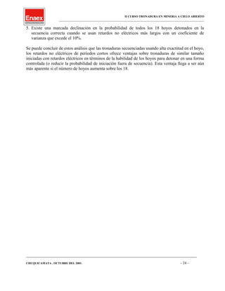 II CURSO TRONADURA EN MINERIA A CIELO ABIERTO
___________________________________________________________________________________________________
5. Existe una marcada declinación en la probabilidad de todos los 18 hoyos detonados en la
secuencia correcta cuando se usan retardos no eléctricos más largos con un coeficiente de
varianza que excede el 10%.
Se puede concluir de estos análisis que las tronaduras secuenciadas usando alta exactitud en el hoyo,
los retardos no eléctricos de períodos cortos ofrece ventajas sobre tronaduras de similar tamaño
iniciadas con retardos eléctricos en términos de la habilidad de los hoyos para detonar en una forma
controlada (o reducir la probabilidad de iniciación fuera de secuencia). Esta ventaja llega a ser aún
más aparente si el número de hoyos aumenta sobre los 18.
____________________________________________________________________________________________________________________
CHUQUICAMATA , OCTUBRE DEL 2001. - 24 -
 