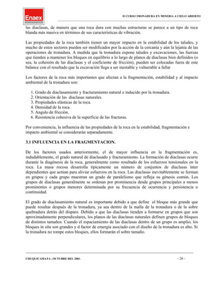 II CURSO TRONADURA EN MINERIA A CIELO ABIERTO
___________________________________________________________________________________________________
las diaclasas, de manera que una roca dura con muchas estructuras se parece a un tipo de roca
blanda más masiva en términos de sus características de vibración.
Las propiedades de la roca también tienen un mayor impacto en la estabilidad de los taludes, y
mucho de estos sectores pueden ser modificados por la acción de la cercanía y aún la lejanía de las
operaciones de tronadura. A medida que la tronadura expone taludes y excavaciones, las fuerzas
que tienden a mantener los bloques en equilibrio a lo largo de planos de diaclasas bien definidos (o
sea, la cohesión de las diaclasas y el coeficiente de fricción), pueden ser colocadas fuera de este
balance con el resultado que la excavación llega a ser inestable y vulnerable a fallar
Los factores de la roca más importantes que afectan a la fragmentación, estabilidad y al impacto
ambiental de la tronadura son:
1. Grado de diaclasamiento y fracturamiento natural e inducido por la tronadura.
2. Orientación de las diaclasas naturales.
3. Propiedades elásticas de la roca.
4. Densidad de la roca.
5. Angulo de fricción.
6. Resistencia cohesiva de la superficie de las fracturas.
Por conveniencia, la influencia de las propiedades de la roca en la estabilidad, fragmentación e
impacto ambiental se considerarán separadamente.
3.1 INFLUENCIA EN LA FRAGMENTACION.
De los factores usados anteriormente, el de mayor influencia en la fragmentación es,
indudablemente, el grado natural de diaclasado y fracturamiento. La formación de diaclasas ocurre
durante la diagénesis de la roca, generalmente como resultado de los esfuerzos tensionales en la
roca. La masa rocosa desarrolla típicamente un número de conjuntos de diaclasas ínter
dependientes que actúan para aliviar esfuerzos en la roca. Las diaclasas inevitablemente se forman
en grupos y cada grupo muestran un grado de paralelismo que refleja su génesis común. Los
grupos de diaclasas generalmente se ordenan por prominencia desde grupos principales a menos
prominentes o grupos menores determinada por su frecuencia de ocurrencia y persistencia o
continuidad.
El grado de diaclasamiento natural es importante debido a que define el bloque más grande que
puede resultar después de la tronadura, ya sea dentro de la malla de la tronadura o de la sobre
quebradura detrás del disparo. Debido a que las diaclasas tienden a formarse en grupos que son
aproximadamente perpendiculares, los planos de las diaclasas naturales definen grupos de bloques
de distintos tamaños. Cuando el espaciamiento de las diaclasas dentro de un grupo es amplio, los
bloques in situ son grandes y d factor de emergía asociado con el diseño de la tronadura es alto. Si
la tronadura no rompe estos bloques, ellos formarán el sobre tamaño.
____________________________________________________________________________________________________________________
CHUQUICAMATA , OCTUBRE DEL 2001. - 26 -
 