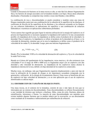 II CURSO TRONADURA EN MINERIA A CIELO ABIERTO
___________________________________________________________________________________________________
Cuando la frecuencia de fracturas en la masa rocosa es alta, es más fácil de obtener fragmentación
fina y los factores de energía asociados con la tronadura tienden a ser bajos. Rocas duras altamente
diaclasadas o fracturadas se comportan muy similar a rocas más blandas y más débiles.
La combinación de roca y discontinuidades se puede considerar y modelar como una ruma de
bloques mantenidos juntos por una combinación de la cohesión de la superficie de las diaclasas, el
coeficiente de fricción de las superficies de las diaclasas y los esfuerzos actuando en los bloques
(ya sea esfuerzos hidrostáticos en aplicaciones de superficie o una combinación de esfuerzos
hidrostáticos o tectónicos en aplicaciones subterráneas profundas).
Varios autores han sugerido que para lograr la máxima utilización de la energía del explosivo en el
proceso de fragmentación es necesario equiparar la impedancia del explosivo lo mas cercanamente
posible a la impedancia de la roca. La impedancia se define como el producto de la velocidad y la
densidad. Para el explosivo, la impedancia se refiere al producto de la densidad en el hoyo y a la
velocidad de detonación, mientras que en la roca la impedancia se define como el producto de la
velocidad de las ondas P y la densidad. Luego, para una máxima fragmentación:
proca VVOD **exp ρρ = (20)
Donde ρ es la densidad, VOD es la velocidad de detonación del explosivo y Vp es la velocidad de
la onda P de la roca.
Basado en el deseo del igualamiento de las impedancias, rocas masivas y de alta resistencia (con
velocidades P en el rango de 4500 a 6000 m/s) se fragmentan mejor con un explosivo con alta
densidad y alta velocidad de detonación. La impedancia de los explosivos nunca alcanza la
impedancia máxima de la roca, debido a la baja densidad de los explosivos comerciales.
Muchas rocas, sin embargo, más que fragmentación requieren desplazamiento y para este tipo de
rocas la utilización de la energía de choque es de importancia secundaria comparada con la
generación y utilización de la energía de levantamiento (heave). Estas rocas se benefician del uso
de explosivo de baja velocidad de detonación y es en esta aplicación que el uso de explosivos
aluminizados se adecua mejor.
3.1.1 DISTRIBUCION DE TAMAÑO DE BLOQUES INSITU.
Una masa rocosa, en el contexto de la tronadura, consiste de uno o más tipos de roca que se
interceptan por un sistema de discontinuidades. Estas discontinuidades se refieren frecuentemente
a una variedad de términos que incluyen a diaclasas, fallas, zonas de corte, fracturas, planos de
estratificación, intrusiones o fisuras. La mayoría de estas discontinuidades son naturales pero
existen también algunas fracturas que se pueden inducir por la excavación, ya sea directamente
como resultado de la tronadura o indirectamente por redistribución de esfuerzos.
____________________________________________________________________________________________________________________
CHUQUICAMATA , OCTUBRE DEL 2001. - 27 -
 
