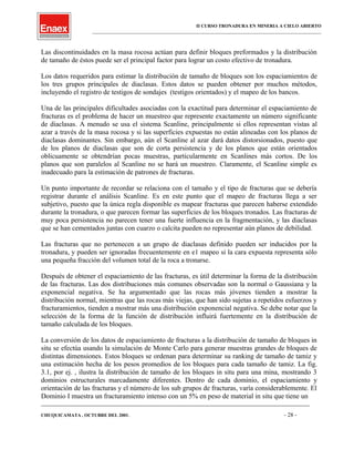 II CURSO TRONADURA EN MINERIA A CIELO ABIERTO
___________________________________________________________________________________________________
Las discontinuidades en la masa rocosa actúan para definir bloques preformados y la distribución
de tamaño de éstos puede ser el principal factor para lograr un costo efectivo de tronadura.
Los datos requeridos para estimar la distribución de tamaño de bloques son los espaciamientos de
los tres grupos principales de diaclasas. Estos datos se pueden obtener por muchos métodos,
incluyendo el registro de testigos de sondajes (testigos orientados) y el mapeo de los bancos.
Una de las principales dificultades asociadas con la exactitud para determinar el espaciamiento de
fracturas es el problema de hacer un muestreo que represente exactamente un número significante
de diaclasas. A menudo se usa el sistema Scanline, principalmente si ellos representan vistas al
azar a través de la masa rocosa y si las superficies expuestas no están alineadas con los planos de
diaclasas dominantes. Sin embargo, aún el Scanline al azar dará datos distorsionados, puesto que
de los planos de diaclasas que son de corta persistencia y de los planos que están orientados
oblicuamente se obtendrían pocas muestras, particularmente en Scanlines más cortos. De los
planos que son paralelos al Scanline no se hará un muestreo. Claramente, el Scanline simple es
inadecuado para la estimación de patrones de fracturas.
Un punto importante de recordar se relaciona con el tamaño y el tipo de fracturas que se debería
registrar durante el análisis Scanline. Es en este punto que el mapeo de fracturas llega a ser
subjetivo, puesto que la única regla disponible es mapear fracturas que parecen haberse extendido
durante la tronadura, o que parecen formar las superficies de los bloques tronados. Las fracturas de
muy poca persistencia no parecen tener una fuerte influencia en la fragmentación, y las diaclasas
que se han cementados juntas con cuarzo o calcita pueden no representar aún planos de debilidad.
Las fracturas que no pertenecen a un grupo de diaclasas definido pueden ser inducidos por la
tronadura, y pueden ser ignoradas frecuentemente en e1 mapeo si la cara expuesta representa sólo
una pequeña fracción del volumen total de la roca a tronarse.
Después de obtener el espaciamiento de las fracturas, es útil determinar la forma de la distribución
de las fracturas. Las dos distribuciones más comunes observadas son la normal o Gaussiana y la
exponencial negativa. Se ha argumentado que las rocas más jóvenes tienden a mostrar la
distribución normal, mientras que las rocas más viejas, que han sido sujetas a repetidos esfuerzos y
fracturamientos, tienden a mostrar más una distribución exponencial negativa. Se debe notar que la
selección de la forma de la función de distribución influirá fuertemente en la distribución de
tamaño calculada de los bloques.
La conversión de los datos de espaciamiento de fracturas a la distribución de tamaño de bloques in
situ se efectúa usando la simulación de Monte Carlo para generar muestras grandes de bloques de
distintas dimensiones. Estos bloques se ordenan para determinar su ranking de tamaño de tamiz y
una estimación hecha de los pesos promedios de los bloques para cada tamaño de tamiz. La fig.
3.1, por ej. , ilustra la distribución de tamaño de los bloques in situ para una mina, mostrando 3
dominios estructurales marcadamente diferentes. Dentro de cada dominio, el espaciamiento y
orientación de las fracturas y el número de los sub grupos de fracturas, varía considerablemente. El
Dominio I muestra un fracturamiento intenso con un 5% en peso de material in situ que tiene un
____________________________________________________________________________________________________________________
CHUQUICAMATA , OCTUBRE DEL 2001. - 28 -
 