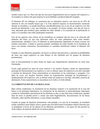 II CURSO TRONADURA EN MINERIA A CIELO ABIERTO
___________________________________________________________________________________________________
tamaño mayor que 1m. Para este tipo de roca poca fragmentación real se requiere del explosivo y
la tronadura se realiza sólo para mejorar la excavabilidad y productividad del cargador.
El Dominio III sin embargo, se caracteriza por su naturaleza masiva, con cerca de un 45% de
material in situ con tamaño mayor que 1 m. Este material requiere un fracturamiento sustancial
durante la tronadura y se puede beneficiar considerablemente con el uso de un explosivo con alta
presión de detonación, o sea, una emulsión o un acuagel. Al mismo tiempo, este tipo de roca es
muy adecuada para producir gran cantidad de sobre tamaño si la exactitud de la perforación es
mala o si se produce una sobre quebradura sustancial.
Uno de los aspectos más críticos de las tronaduras en cualquier tipo de roca es la selección del
diámetro del hoyo, ya que esto determina todos los otros parámetros tales como burden,
espaciamiento, pasadura y taco. El diámetro es particularmente importante en masas rocosas con
muchas estructuras. Cuando se generan grandes cantidades de sobre tamaño en la tronaduras de
rocas con muchas estructuras, frecuentemente se considera beneficioso reducir el diámetro del
hoyo.
Cuando se usan diámetros pequeños, los hoyos se ubican más próximos y aumenta la probabilidad
de tener una carga explosiva en cada bloque in situ (definido por los grupos de diaclasas
prominentes).
Esto es frecuentemente la única forma de lograr una fragmentación satisfactoria en rocas muy
fracturadas.
Como regla general los tipos de rocas masivas o de muchos bloques, tienen un requerimiento
principal de fracturamiento con explosivo y esto se obtiene mejor de explosivos con alta velocidad
y presión de detonación. Estas características se encuentran en las emulsiones y acuageles. Los
tipos de rocas con muchas fracturas tienen un requerimiento principal de levantamiento y
desplazamiento del explosivo, esto se obtiene mejor de explosivos con baja velocidad y presión de
detonación. Estas características se encuentran en el Anfo y el Anfo diluido.
3.1.2 ORIENTACION DE LAS DIACLASAS.
Bajo ciertas condiciones, la orientación de las diaclasas respecto a la orientación de la cara del
banco es de principal importancia. La orientación de las diaclasas es particularmente importante
cuando la continuidad o persistencia de las diaclasas es alta, ya que bajo estas condiciones, grandes
lajas de rocas se pueden mover y causar una mala fragmentación, desconexiones de las líneas
troncales, sobre quiebre dificultoso, o caras finales inestables.
Cuando un grupo de diaclasas prominentes está paralelo a la cara de la tronadura, la tronadura
tiende a producir caras finales suaves, puesto que será difícil para la tronadura inducir fracturas que
se propaguen a través de los planos de las diaclasas prominentes, y los gases de alta presión no
serán capaces de penetrar detrás de los mismos planos.
____________________________________________________________________________________________________________________
CHUQUICAMATA , OCTUBRE DEL 2001. - 29 -
 