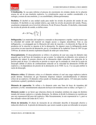 II CURSO TRONADURA EN MINERIA A CIELO ABIERTO
___________________________________________________________________________________________________
Cristalización. Se usa para referirse al proceso de crecimiento de cristales dentro de la solución
acuosa de sal en una emulsión explosiva. La cristalización causa un cambio considerable a la
reología y textura de una emulsión, y a su sensibilidad y última performance.
Decibeles. El decibel es una unidad usada para medir los niveles de presión del sonido de una
tronadura. El decibelio es una unidad relativa, que mide los niveles de presión del sonido, Pmeas,
usualmente comparado con el nivel de referencia, Po de 20 micro Pascales. El decibelio, relacionado
los niveles de presión de sonido, se define como:






=
0
10*log*20
P
P
db meas
(3)
Deflagración. Los materiales del explosivo a menudo se descomponen a rapidez mucho menor que
la velocidad del sonido del material sin ningún acceso a oxígeno atmosférico. Esto es una
deflagración, y es propagado por la liberación del calor de reacción, y la dirección de flujo de los
productos de la reacción es opuesta al de la detonación. En algunos casos la deflagración puede
convertirse en una reacción de detonación, por ej. el incidente de la ciudad de Texas en 1947 en que
3180 ton. de nitrato de amonio explotaron después de arder por varias horas.
Desacoplamiento. El desacoplamiento se refiere a la práctica de usar una carga de diámetro más
pequeño que la del hoyo de tronadura en que se pone. La reducción en diámetro sirve primero al
propósito de reducir la presión efectiva de la detonación (daño reducido), con reducción de la
presión peak de hoyo. La reducción en presión es mayor que la estimada en virtud de la razón de
desacople debido al efecto de confinamiento reducido en la velocidad de detonación (VOD) del
explosivo, y la dependencia de presión de la detonación en la VOD. La ec. 4 se usa para definir la
razón de desacople.
Diámetro crítico. El diámetro crítico es el diámetro mínimo al cual una carga explosiva todavía
puede detonar. Inclusiones de gas finamente dispersas reducen considerablemente el diámetro
crítico de un explosivo. El diámetro crítico puede ser bastante grande (aprox. 125 mm) para muchas
emulsiones a granel y productos acuagel.
Distancia de separación. Se refiere a la distancia entre una línea de hoyo de tronadura del
perímetro y la fila inmediatamente adyacente de hoyos de tronadura como se indica en Figura 1.3.
Distancia escalar es un factor que relaciona efectos de tronadura similares de cargas de distintos
tamaño del mismo explosivo a variadas distancias. Se obtiene al dividir la distancia en cuestión por
una raíz exponencial del peso del explosivo. Más frecuentemente, la raíz exponencial es ½, pero se
han utilizado valores del orden de 0.3 a 0.5.
Efecto de iniciación. El efecto de iniciación de un reforzador describe el desacople efectivo y
reducción efectiva de la presión de detonación, que ocurre cuando se pone un reforzador en un pozo
____________________________________________________________________________________________________________________
CHUQUICAMATA , OCTUBRE DEL 2001. - 3 -
 