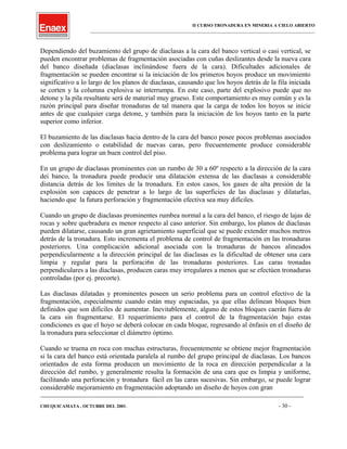 II CURSO TRONADURA EN MINERIA A CIELO ABIERTO
___________________________________________________________________________________________________
Dependiendo del buzamiento del grupo de diaclasas a la cara del banco vertical o casi vertical, se
pueden encontrar problemas de fragmentación asociadas con cuñas deslizantes desde la nueva cara
del banco diseñada (diaclasas inclinándose fuera de la cara). Dificultades adicionales de
fragmentación se pueden encontrar si la iniciación de los primeros hoyos produce un movimiento
significativo a lo largo de los planos de diaclasas, causando que los hoyos detrás de la fila iniciada
se corten y la columna explosiva se interrumpa. En este caso, parte del explosivo puede que no
detone y la pila resultante será de material muy grueso. Este comportamiento es muy común y es la
razón principal para diseñar tronaduras de tal manera que la carga de todos los hoyos se inicie
antes de que cualquier carga detone, y también para la iniciación de los hoyos tanto en la parte
superior como inferior.
El buzamiento de las diaclasas hacia dentro de la cara del banco posee pocos problemas asociados
con deslizamiento o estabilidad de nuevas caras, pero frecuentemente produce considerable
problema para lograr un buen control del piso.
En un grupo de diaclasas prominentes con un rumbo de 30 a 60º respecto a la dirección de la cara
dei banco, la tronadura puede producir una dilatación extensa de las diaclasas a considerable
distancia detrás de los limites de la tronadura. En estos casos, los gases de alta presión de la
explosión son capaces de penetrar a lo largo de las superficies de las diaclasas y dilatarlas,
haciendo que la futura perforación y fragmentación efectiva sea muy difíciles.
Cuando un grupo de diaclasas prominentes rumbea normal a la cara del banco, el riesgo de lajas de
rocas y sobre quebradura es menor respecto al caso anterior. Sin embargo, los planos de diaclasas
pueden dilatarse, causando un gran agrietamiento superficial que se puede extender muchos metros
detrás de la tronadura. Esto incrementa el problema de control de fragmentación en las tronaduras
posteriores. Una complicación adicional asociada con la tronaduras de bancos alineados
perpendicularmente a la dirección principal de las diaclasas es la dificultad de obtener una cara
limpia y regular para la perforaci6n de las tronaduras posteriores. Las caras tronadas
perpendiculares a las diaclasas, producen caras muy irregulares a menos que se efectúen tronaduras
controladas (por ej. precorte).
Las diaclasas dilatadas y prominentes poseen un serio problema para un control efectivo de la
fragmentación, especialmente cuando están muy espaciadas, ya que ellas delinean bloques bien
definidos que son difíciles de aumentar. Inevitablemente, alguno de estos bloques caerán fuera de
la cara sin fragmentarse. El requerimiento para el control de la fragmentación bajo estas
condiciones es que el hoyo se deberá colocar en cada bloque, regresando al énfasis en el diseño de
la tronadura para seleccionar el diámetro óptimo.
Cuando se truena en roca con muchas estructuras, frecuentemente se obtiene mejor fragmentación
si la cara del banco está orientada paralela al rumbo del grupo principal de diaclasas. Los bancos
orientados de esta forma producen un movimiento de la roca en dirección perpendicular a la
dirección del rumbo, y generalmente resulta la formación de una cara que es limpia y uniforme,
facilitando una perforación y tronadura fácil en las caras sucesivas. Sin embargo, se puede lograr
considerable mejoramiento en fragmentación adoptando un diseño de hoyos con gran
____________________________________________________________________________________________________________________
CHUQUICAMATA , OCTUBRE DEL 2001. - 30 -
 