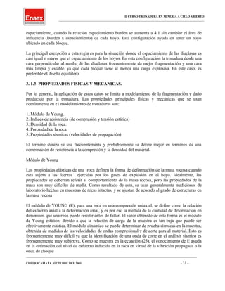II CURSO TRONADURA EN MINERIA A CIELO ABIERTO
___________________________________________________________________________________________________
espaciamiento, cuando la relación espaciamiento burden se aumenta a 4:1 sin cambiar el área de
influencia (Burden x espaciamiento) de cada hoyo. Esta configuración ayuda en tener un hoyo
ubicado en cada bloque.
La principal excepción a esta regla es para la situación donde el espaciamiento de las diaclasas es
casi igual o mayor que el espaciamiento de los hoyos. En esta configuración la tronadura desde una
cara perpendicular al rumbo de las diaclasas frecuentemente da mejor fragmentación y una cara
más limpia y estable, ya que cada bloque tiene al menos una carga explosiva. En este caso, es
preferible el diseño equilátero.
3. 1.3 PROPIEDADES FISICAS Y MECANICAS.
Por lo general, la aplicación de estos datos se limita a modelamiento de la fragmentación y daño
producido por la tronadura. Las propiedades principales físicas y mecánicas que se usan
comúnmente en e1 modelamiento de tronaduras son:
1. Módulo de Young.
2. Indices de resistencia (de compresión y tensión estática)
3. Densidad de la roca.
4. Porosidad de la roca.
5. Propiedades sísmicas (velocidades de propagación)
El término dureza se usa frecuentemente y probablemente se define mejor en términos de una
combinación de resistencia a la compresión y la densidad del material.
Módulo de Young
Las propiedades elásticas de una roca definen la forma de deformación de la masa rocosa cuando
está sujeta a las fuerzas ejercidas por los gases de explosión en el hoyo. Idealmente, las
propiedades se deberían referir al comportamiento de la masa rocosa, pero las propiedades de la
masa son muy difíciles de medir. Como resultado de esto, se usan generalmente mediciones de
laboratorio hechas en muestras de rocas intactas, y se ajustan de acuerdo al grado de estructuras en
la masa rocosa
El módulo de YOUNG (E), para una roca en una compresión uniaxial, se define como la relación
del esfuerzo axial a la deformación axial, y es por eso la medida de la cantidad de deformación en
dimensión que una roca puede resistir antes de fallar. El valor obtenido de esta forma es el módulo
de Young estático, debido a que la relación de carga de la muestra es tan baja que puede ser
efectivamente estática. El módulo dinámico se puede determinar de prueba sísmicas en la muestra,
obtenida de medidas de las velocidades de ondas compresional y de corte para el material. Esto es
frecuentemente muy difícil ya que la identificación de una onda de corte en el análisis sísmico es
frecuentemente muy subjetiva. Como se muestra en la ecuación (23), el conocimiento de E ayuda
en la estimación del nivel de esfuerzo inducido en la roca en virtud de la vibración propagada o la
onda de choque
____________________________________________________________________________________________________________________
CHUQUICAMATA , OCTUBRE DEL 2001. - 31 -
 